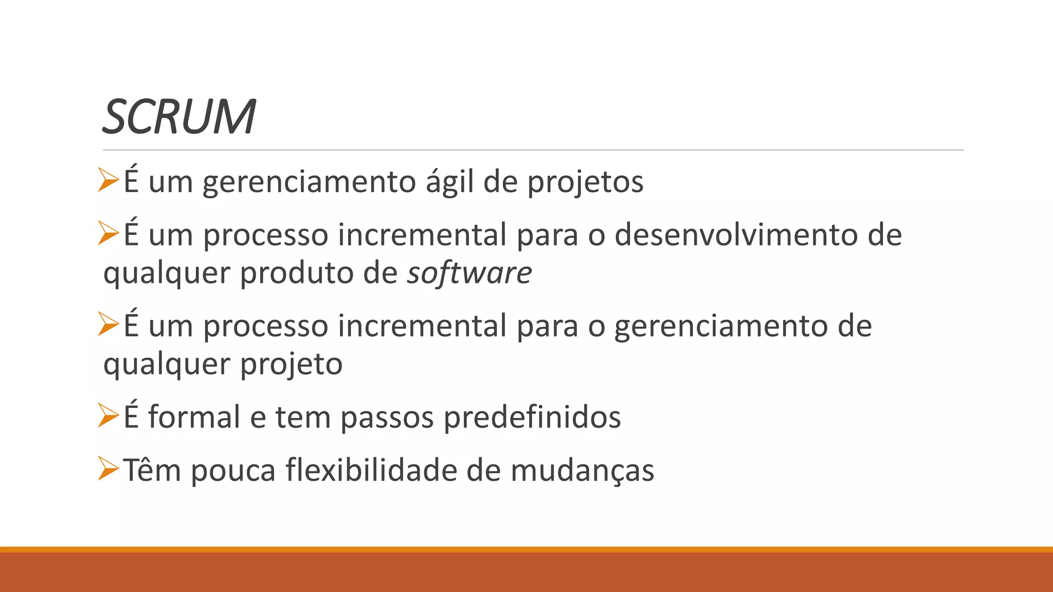 SCRUM
É um gerenciamento ágil de projetos
É um processo incremental para o desenvolvimento de
qualquer produto de software
É um processo incremental para o gerenciamento de
qualquer projeto
É formal e tem passos predefinidos
Têm pouca flexibilidade de mudanças
 