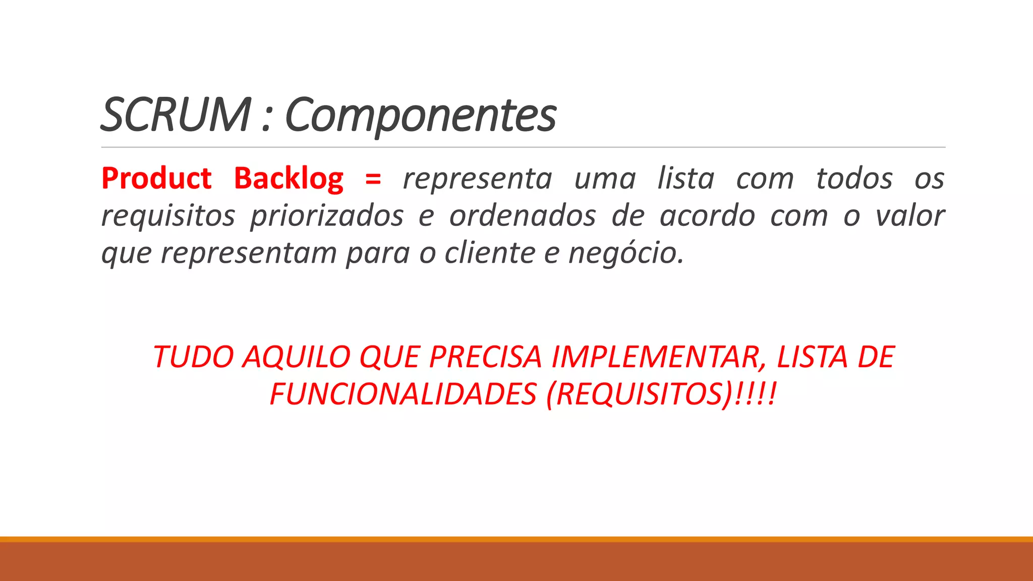 SCRUM : Componentes
Product Backlog = representa uma lista com todos os
requisitos priorizados e ordenados de acordo com o valor
que representam para o cliente e negócio.
TUDO AQUILO QUE PRECISA IMPLEMENTAR, LISTA DE
FUNCIONALIDADES (REQUISITOS)!!!!
 