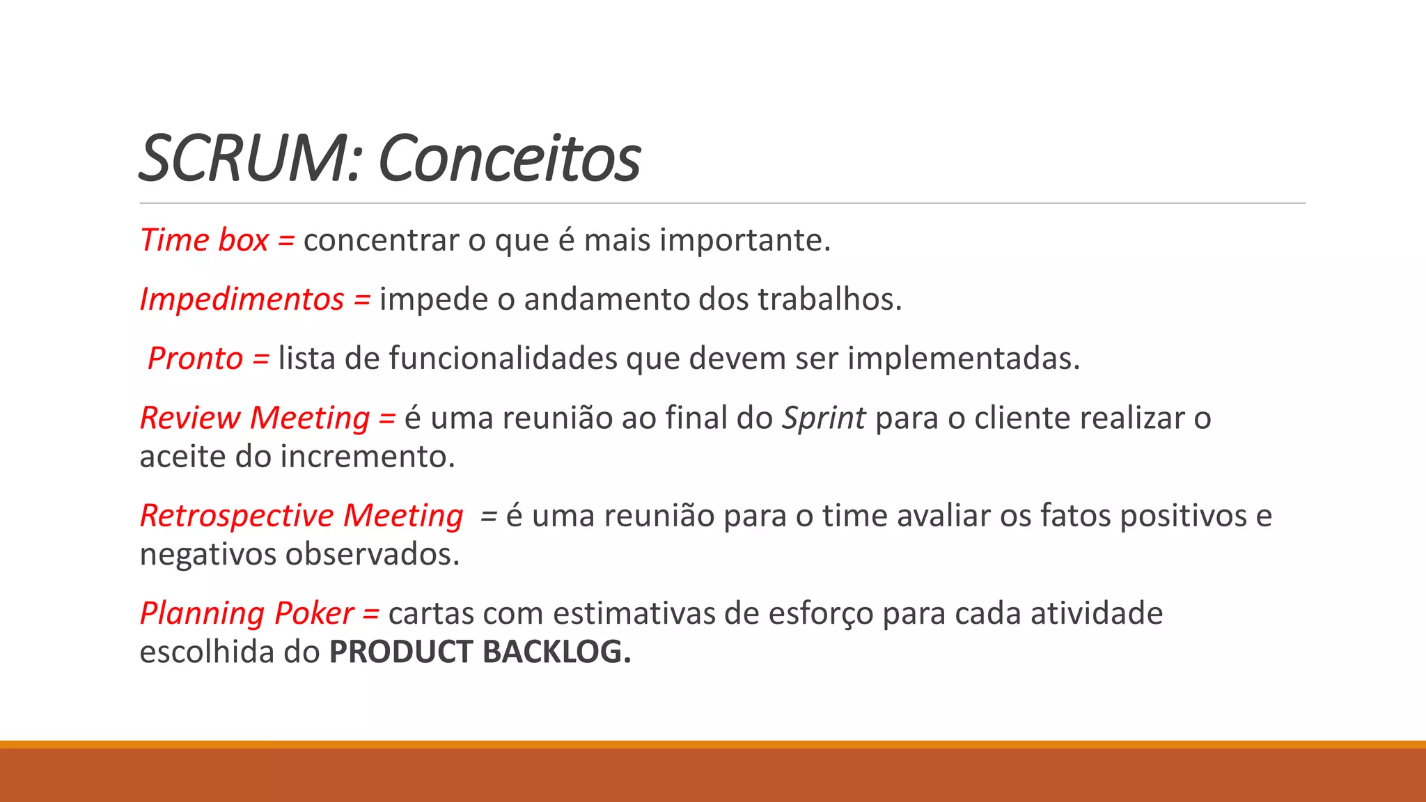 SCRUM: Conceitos
Time box = concentrar o que é mais importante.
Impedimentos = impede o andamento dos trabalhos.
Pronto = lista de funcionalidades que devem ser implementadas.
Review Meeting = é uma reunião ao final do Sprint para o cliente realizar o
aceite do incremento.
Retrospective Meeting = é uma reunião para o time avaliar os fatos positivos e
negativos observados.
Planning Poker = cartas com estimativas de esforço para cada atividade
escolhida do PRODUCT BACKLOG.
 