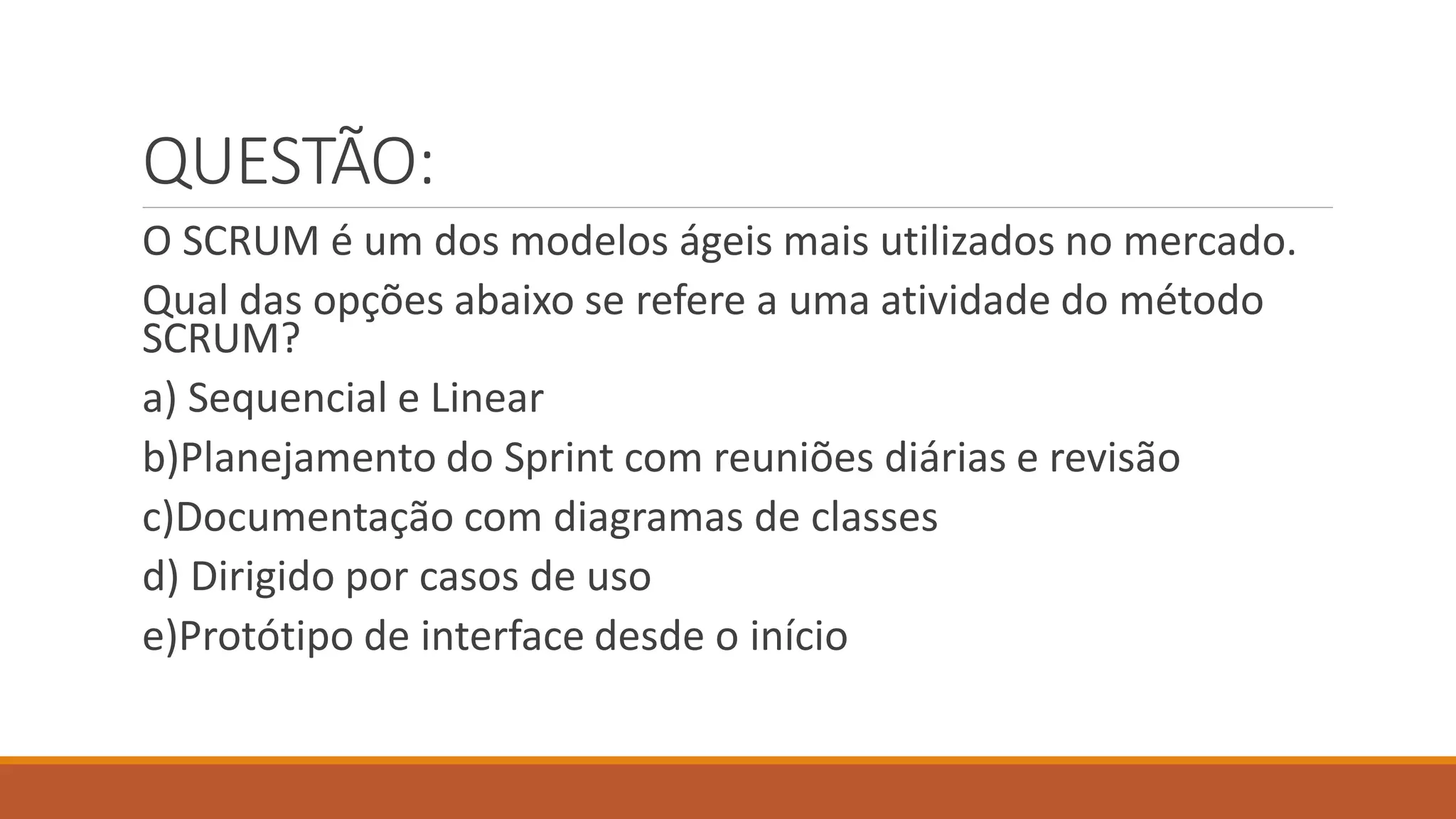 QUESTÃO:
O SCRUM é um dos modelos ágeis mais utilizados no mercado.
Qual das opções abaixo se refere a uma atividade do método
SCRUM?
a) Sequencial e Linear
b)Planejamento do Sprint com reuniões diárias e revisão
c)Documentação com diagramas de classes
d) Dirigido por casos de uso
e)Protótipo de interface desde o início
 