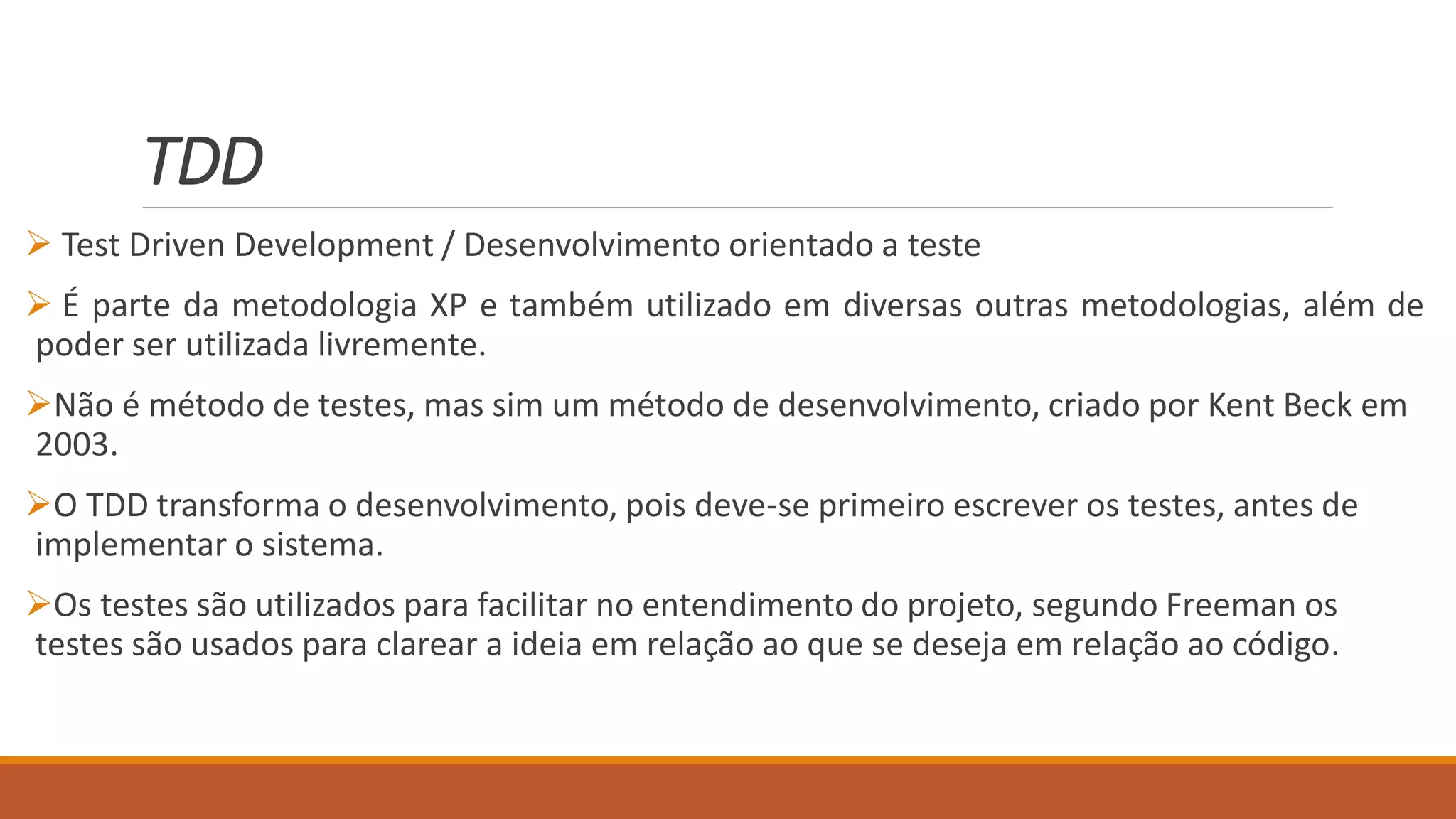 TDD
 Test Driven Development / Desenvolvimento orientado a teste
 É parte da metodologia XP e também utilizado em diversas outras metodologias, além de
poder ser utilizada livremente.
Não é método de testes, mas sim um método de desenvolvimento, criado por Kent Beck em
2003.
O TDD transforma o desenvolvimento, pois deve-se primeiro escrever os testes, antes de
implementar o sistema.
Os testes são utilizados para facilitar no entendimento do projeto, segundo Freeman os
testes são usados para clarear a ideia em relação ao que se deseja em relação ao código.
 