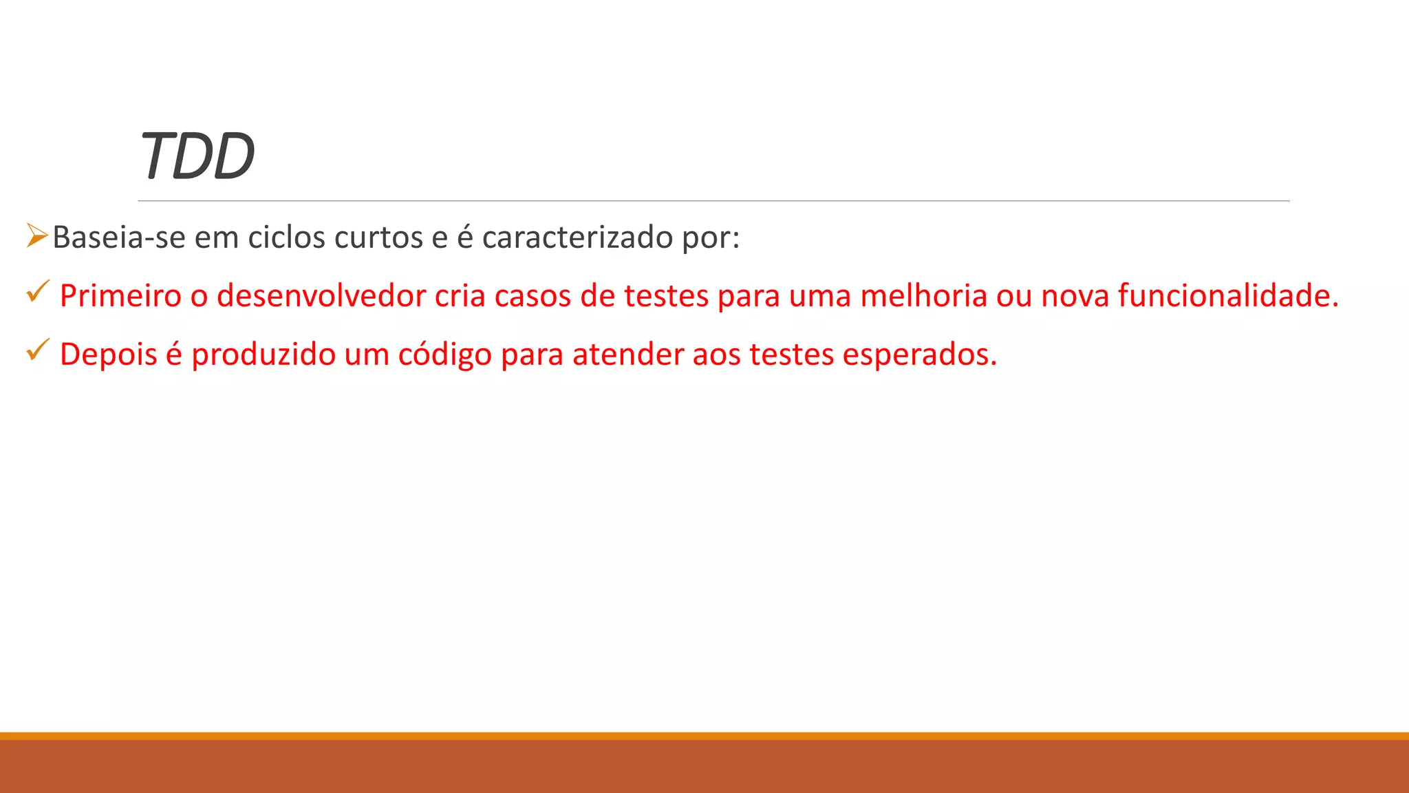 TDD
Baseia-se em ciclos curtos e é caracterizado por:
 Primeiro o desenvolvedor cria casos de testes para uma melhoria ou nova funcionalidade.
 Depois é produzido um código para atender aos testes esperados.
 