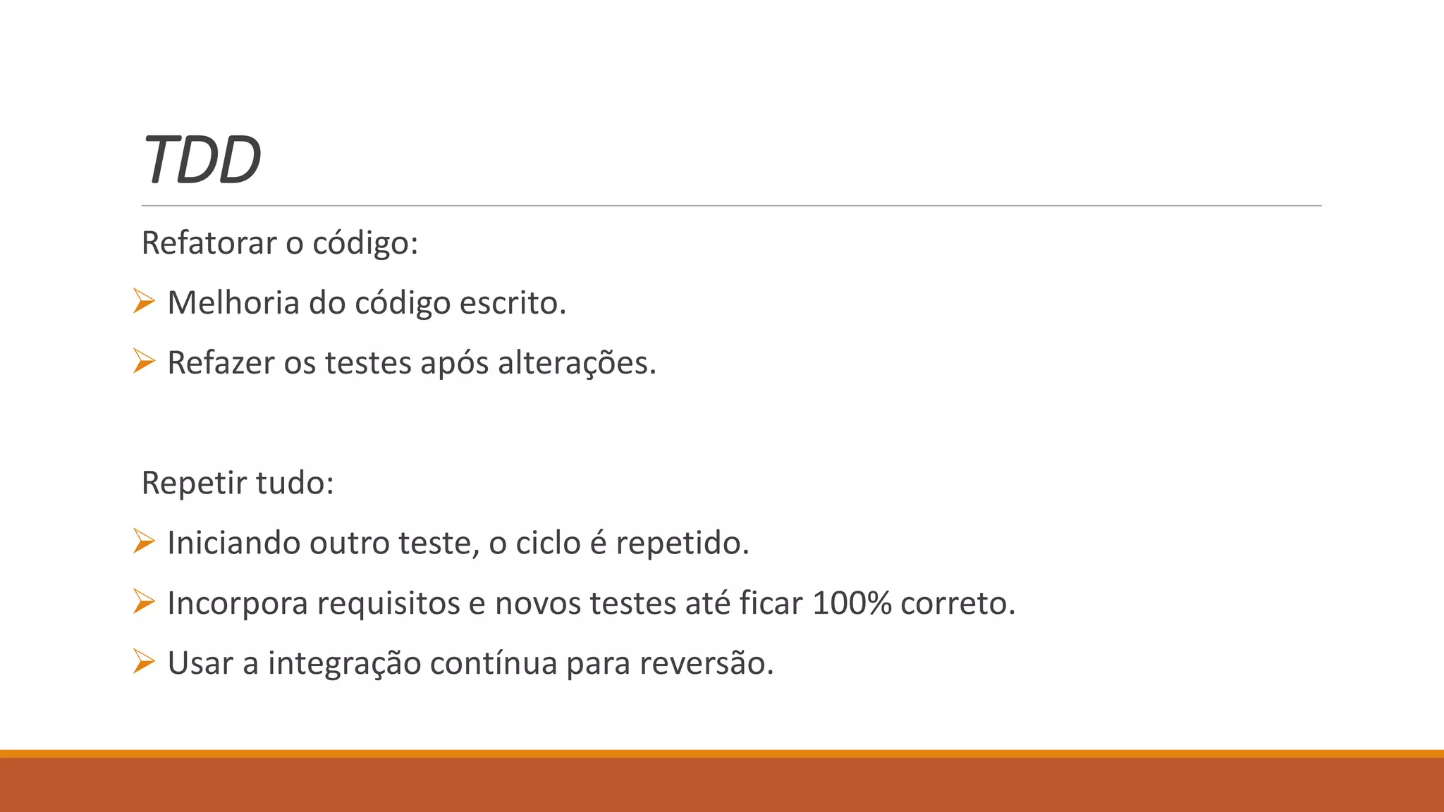TDD
Refatorar o código:
 Melhoria do código escrito.
 Refazer os testes após alterações.
Repetir tudo:
 Iniciando outro teste, o ciclo é repetido.
 Incorpora requisitos e novos testes até ficar 100% correto.
 Usar a integração contínua para reversão.
 