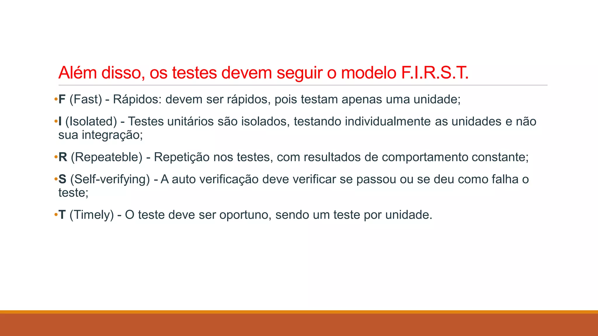 Além disso, os testes devem seguir o modelo F.I.R.S.T.
•F (Fast) - Rápidos: devem ser rápidos, pois testam apenas uma unidade;
•I (Isolated) - Testes unitários são isolados, testando individualmente as unidades e não
sua integração;
•R (Repeateble) - Repetição nos testes, com resultados de comportamento constante;
•S (Self-verifying) - A auto verificação deve verificar se passou ou se deu como falha o
teste;
•T (Timely) - O teste deve ser oportuno, sendo um teste por unidade.
 