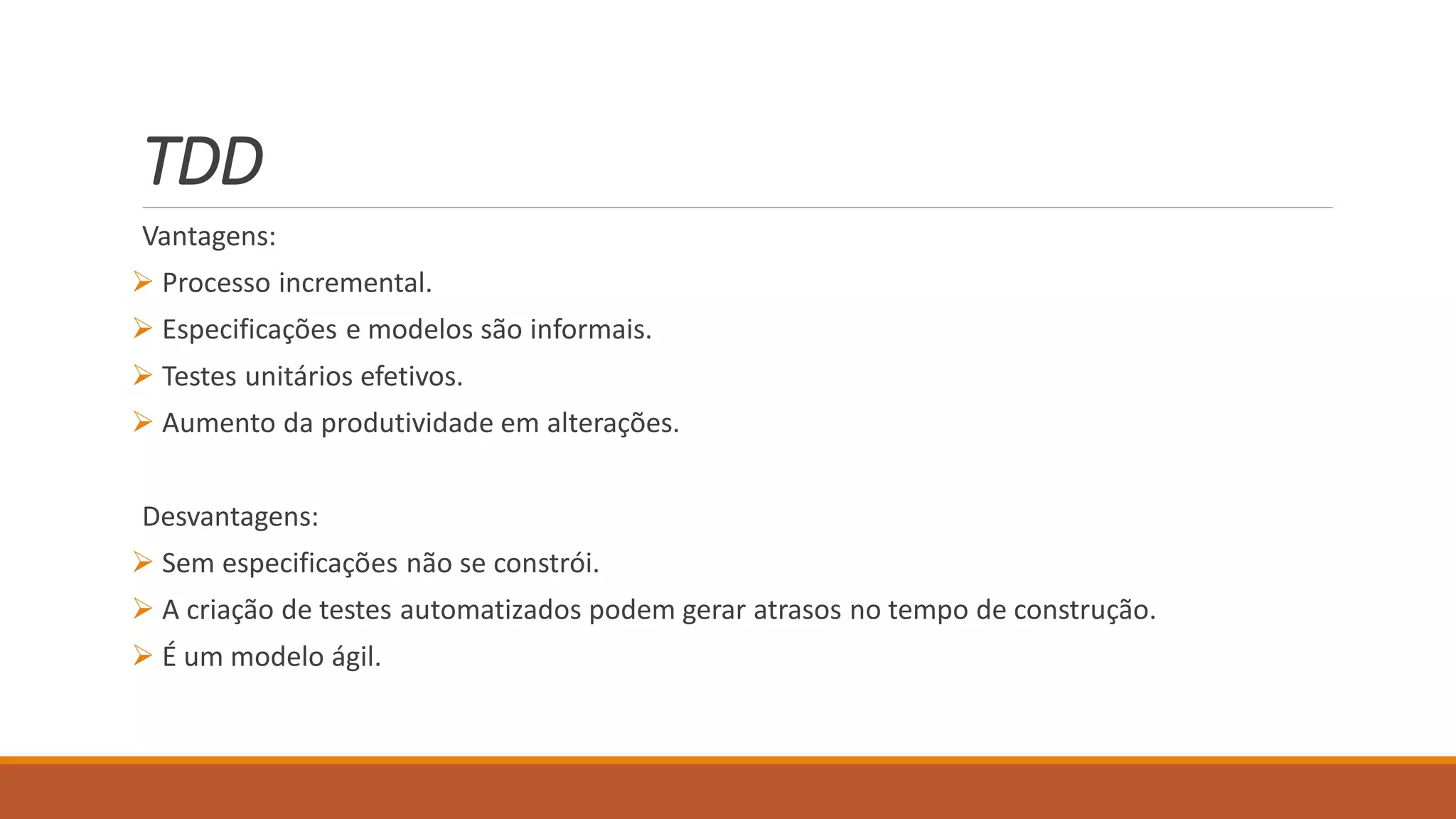 TDD
Vantagens:
 Processo incremental.
 Especificações e modelos são informais.
 Testes unitários efetivos.
 Aumento da produtividade em alterações.
Desvantagens:
 Sem especificações não se constrói.
 A criação de testes automatizados podem gerar atrasos no tempo de construção.
 É um modelo ágil.
 