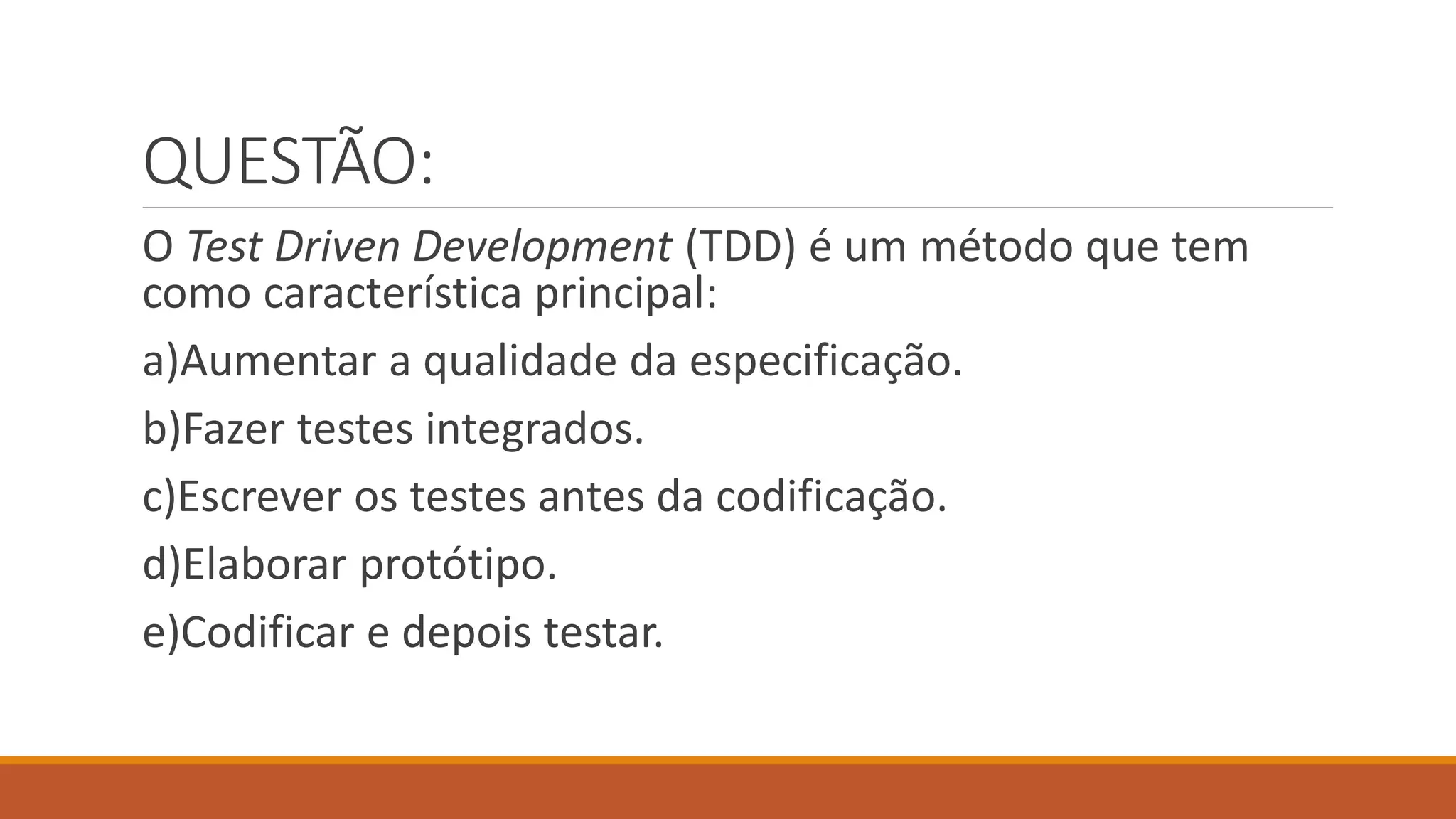 QUESTÃO:
O Test Driven Development (TDD) é um método que tem
como característica principal:
a)Aumentar a qualidade da especificação.
b)Fazer testes integrados.
c)Escrever os testes antes da codificação.
d)Elaborar protótipo.
e)Codificar e depois testar.
 
