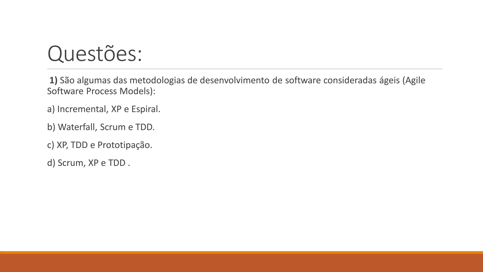 Questões:
1) São algumas das metodologias de desenvolvimento de software consideradas ágeis (Agile
Software Process Models):
a) Incremental, XP e Espiral.
b) Waterfall, Scrum e TDD.
c) XP, TDD e Prototipação.
d) Scrum, XP e TDD .
 