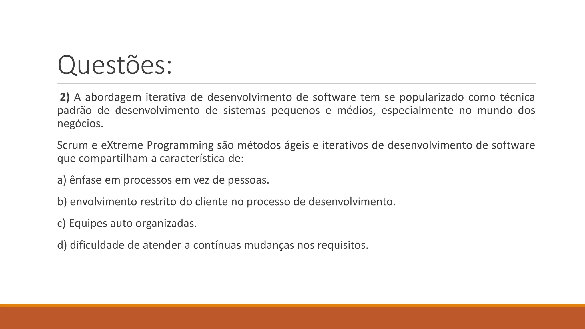 Questões:
2) A abordagem iterativa de desenvolvimento de software tem se popularizado como técnica
padrão de desenvolvimento de sistemas pequenos e médios, especialmente no mundo dos
negócios.
Scrum e eXtreme Programming são métodos ágeis e iterativos de desenvolvimento de software
que compartilham a característica de:
a) ênfase em processos em vez de pessoas.
b) envolvimento restrito do cliente no processo de desenvolvimento.
c) Equipes auto organizadas.
d) dificuldade de atender a contínuas mudanças nos requisitos.
 