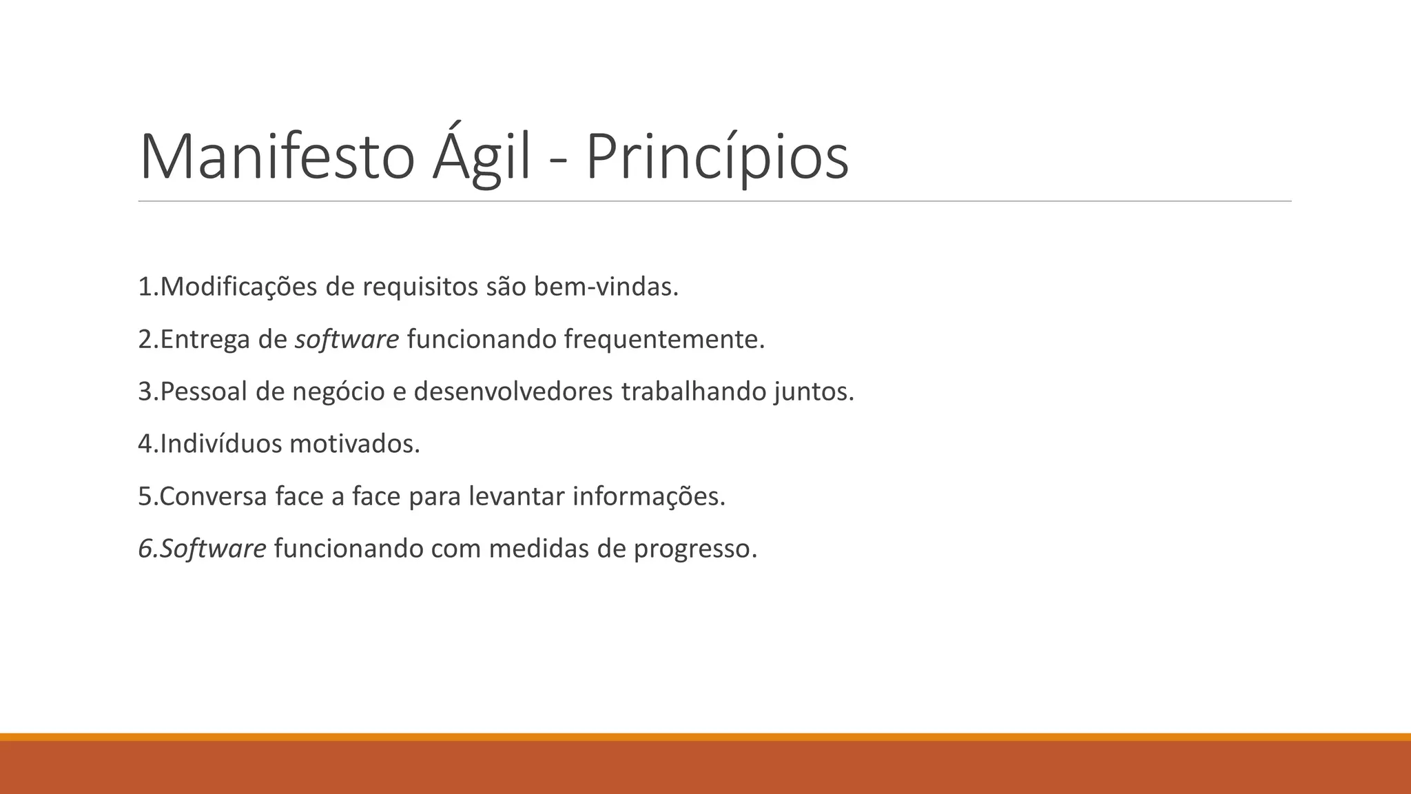 Manifesto Ágil - Princípios
1.Modificações de requisitos são bem-vindas.
2.Entrega de software funcionando frequentemente.
3.Pessoal de negócio e desenvolvedores trabalhando juntos.
4.Indivíduos motivados.
5.Conversa face a face para levantar informações.
6.Software funcionando com medidas de progresso.
 