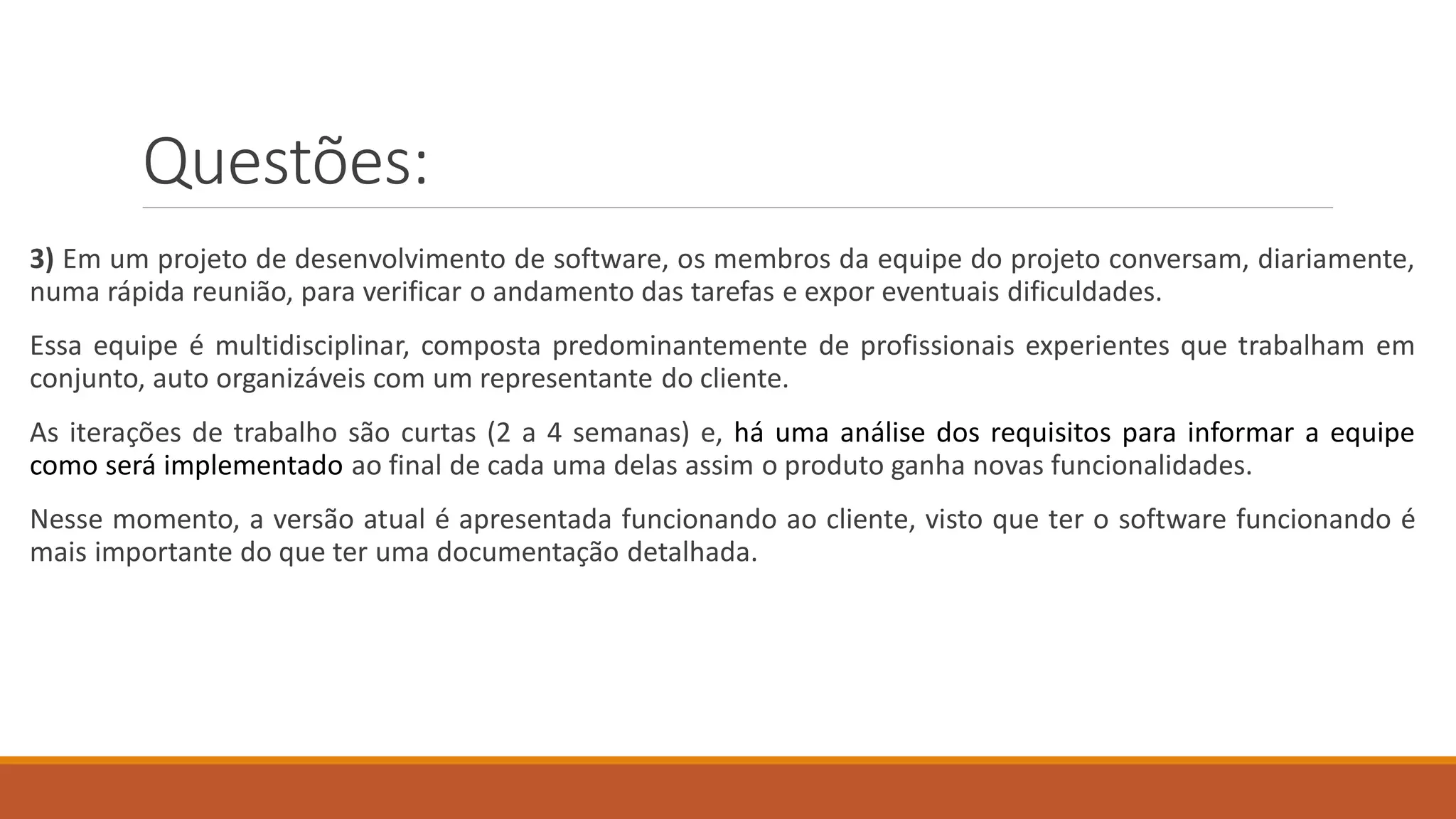 Questões:
3) Em um projeto de desenvolvimento de software, os membros da equipe do projeto conversam, diariamente,
numa rápida reunião, para verificar o andamento das tarefas e expor eventuais dificuldades.
Essa equipe é multidisciplinar, composta predominantemente de profissionais experientes que trabalham em
conjunto, auto organizáveis com um representante do cliente.
As iterações de trabalho são curtas (2 a 4 semanas) e, há uma análise dos requisitos para informar a equipe
como será implementado ao final de cada uma delas assim o produto ganha novas funcionalidades.
Nesse momento, a versão atual é apresentada funcionando ao cliente, visto que ter o software funcionando é
mais importante do que ter uma documentação detalhada.
 