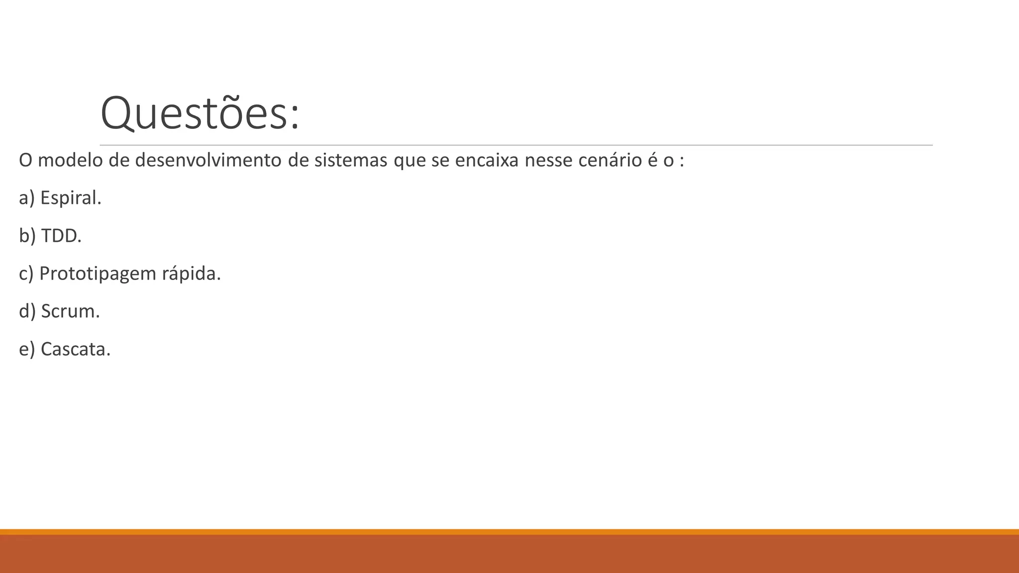 Questões:
O modelo de desenvolvimento de sistemas que se encaixa nesse cenário é o :
a) Espiral.
b) TDD.
c) Prototipagem rápida.
d) Scrum.
e) Cascata.
 