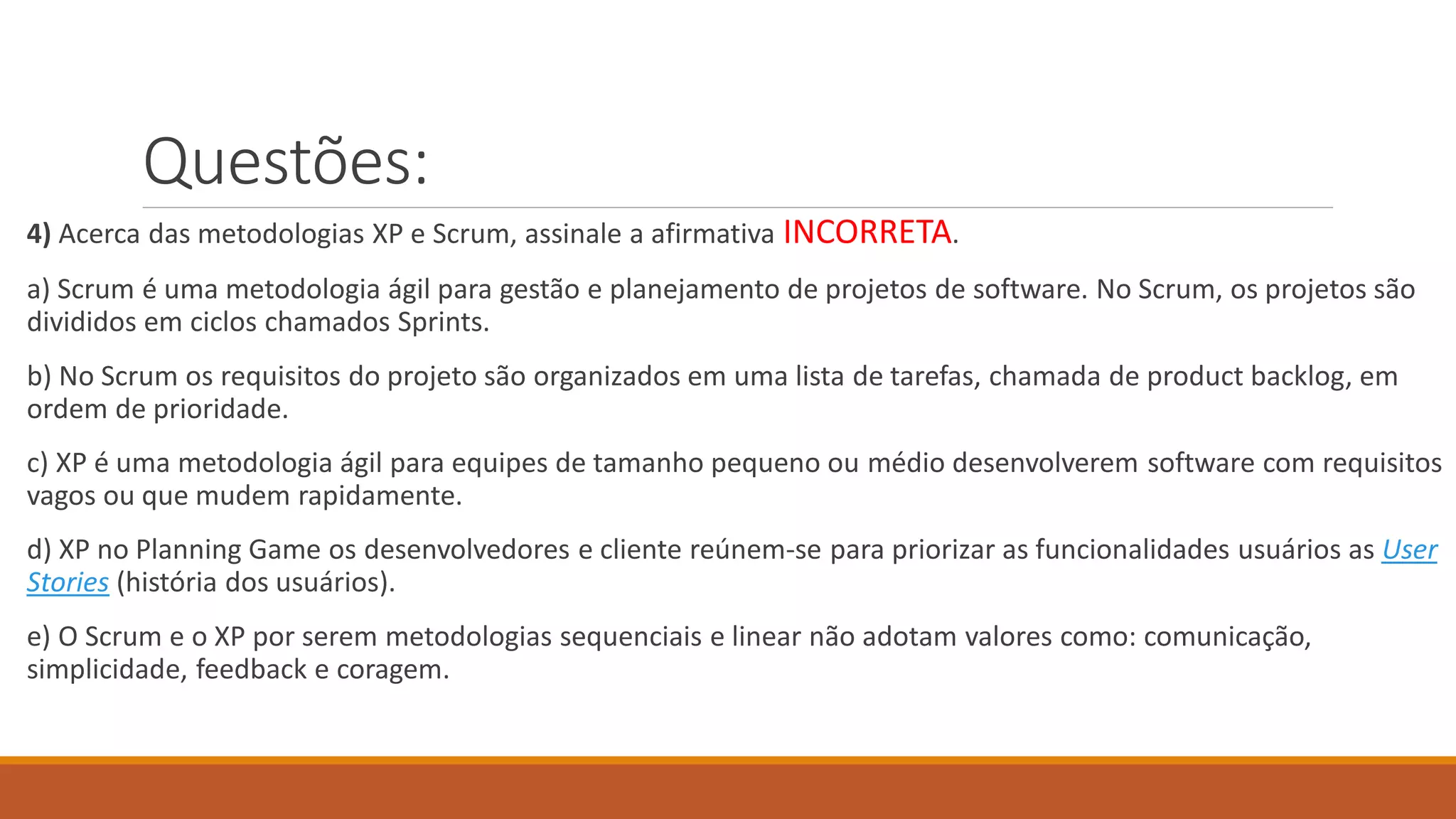 Questões:
4) Acerca das metodologias XP e Scrum, assinale a afirmativa INCORRETA.
a) Scrum é uma metodologia ágil para gestão e planejamento de projetos de software. No Scrum, os projetos são
divididos em ciclos chamados Sprints.
b) No Scrum os requisitos do projeto são organizados em uma lista de tarefas, chamada de product backlog, em
ordem de prioridade.
c) XP é uma metodologia ágil para equipes de tamanho pequeno ou médio desenvolverem software com requisitos
vagos ou que mudem rapidamente.
d) XP no Planning Game os desenvolvedores e cliente reúnem-se para priorizar as funcionalidades usuários as User
Stories (história dos usuários).
e) O Scrum e o XP por serem metodologias sequenciais e linear não adotam valores como: comunicação,
simplicidade, feedback e coragem.
 