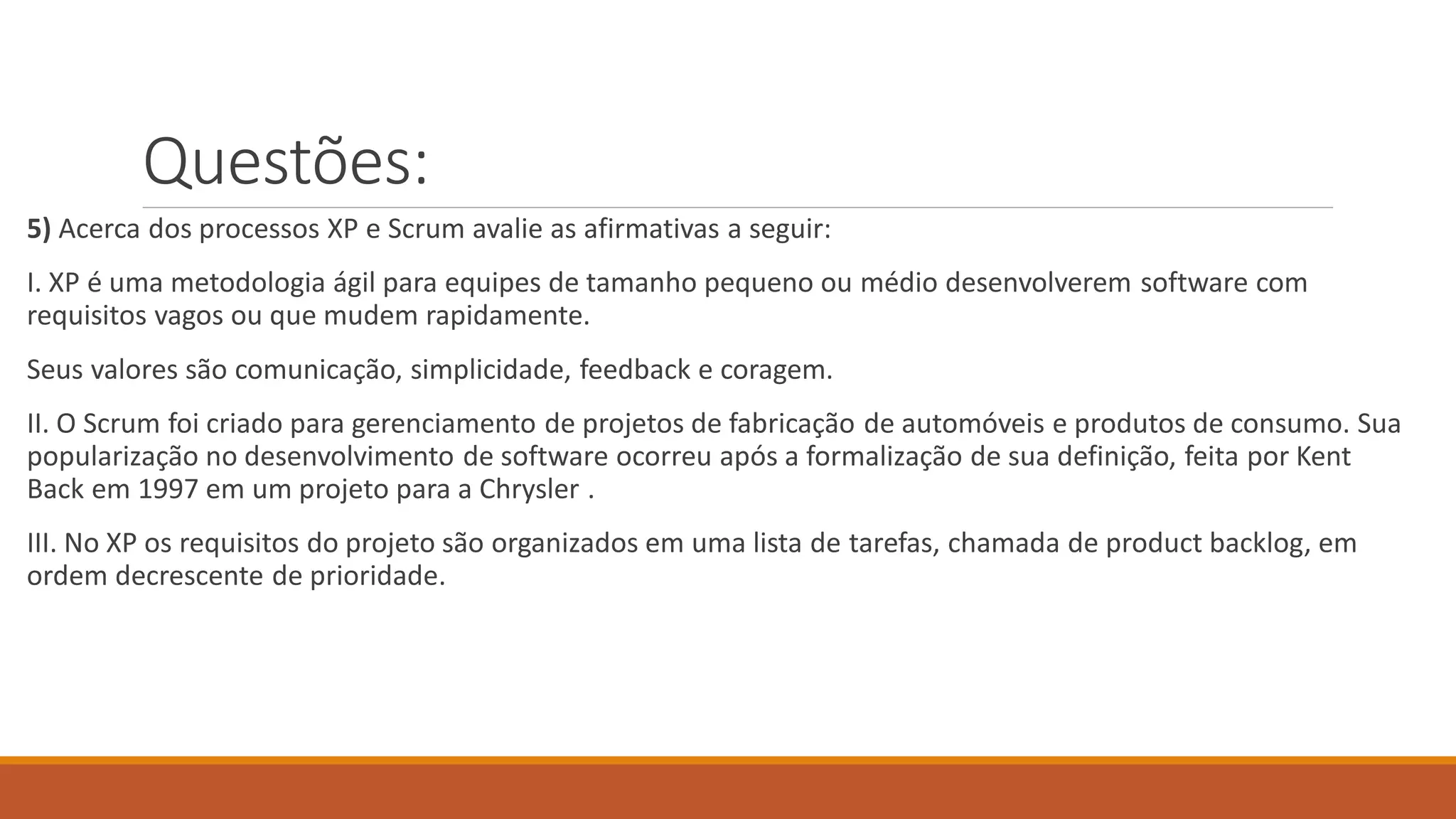 Questões:
5) Acerca dos processos XP e Scrum avalie as afirmativas a seguir:
I. XP é uma metodologia ágil para equipes de tamanho pequeno ou médio desenvolverem software com
requisitos vagos ou que mudem rapidamente.
Seus valores são comunicação, simplicidade, feedback e coragem.
II. O Scrum foi criado para gerenciamento de projetos de fabricação de automóveis e produtos de consumo. Sua
popularização no desenvolvimento de software ocorreu após a formalização de sua definição, feita por Kent
Back em 1997 em um projeto para a Chrysler .
III. No XP os requisitos do projeto são organizados em uma lista de tarefas, chamada de product backlog, em
ordem decrescente de prioridade.
 