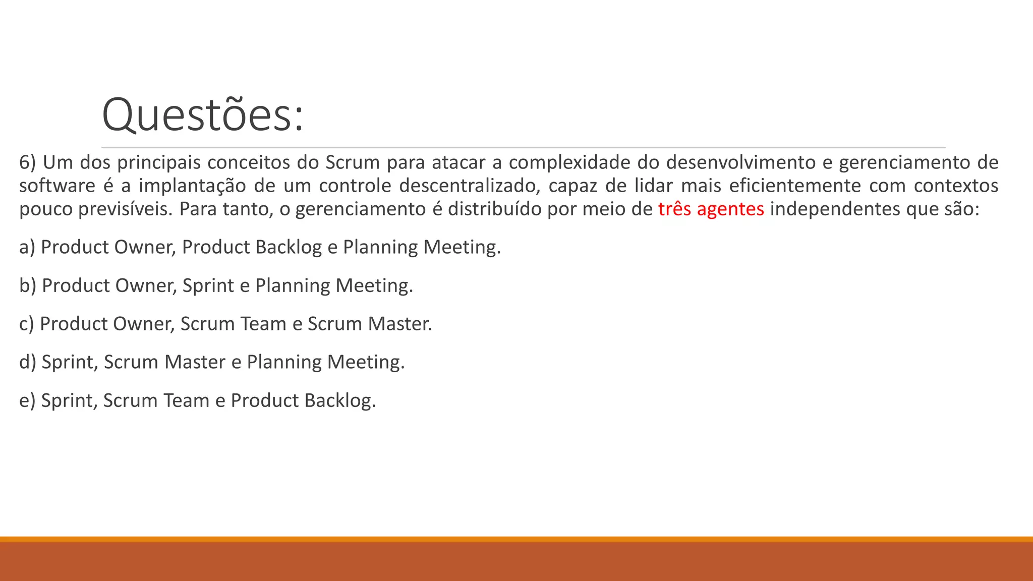 Questões:
6) Um dos principais conceitos do Scrum para atacar a complexidade do desenvolvimento e gerenciamento de
software é a implantação de um controle descentralizado, capaz de lidar mais eficientemente com contextos
pouco previsíveis. Para tanto, o gerenciamento é distribuído por meio de três agentes independentes que são:
a) Product Owner, Product Backlog e Planning Meeting.
b) Product Owner, Sprint e Planning Meeting.
c) Product Owner, Scrum Team e Scrum Master.
d) Sprint, Scrum Master e Planning Meeting.
e) Sprint, Scrum Team e Product Backlog.
 