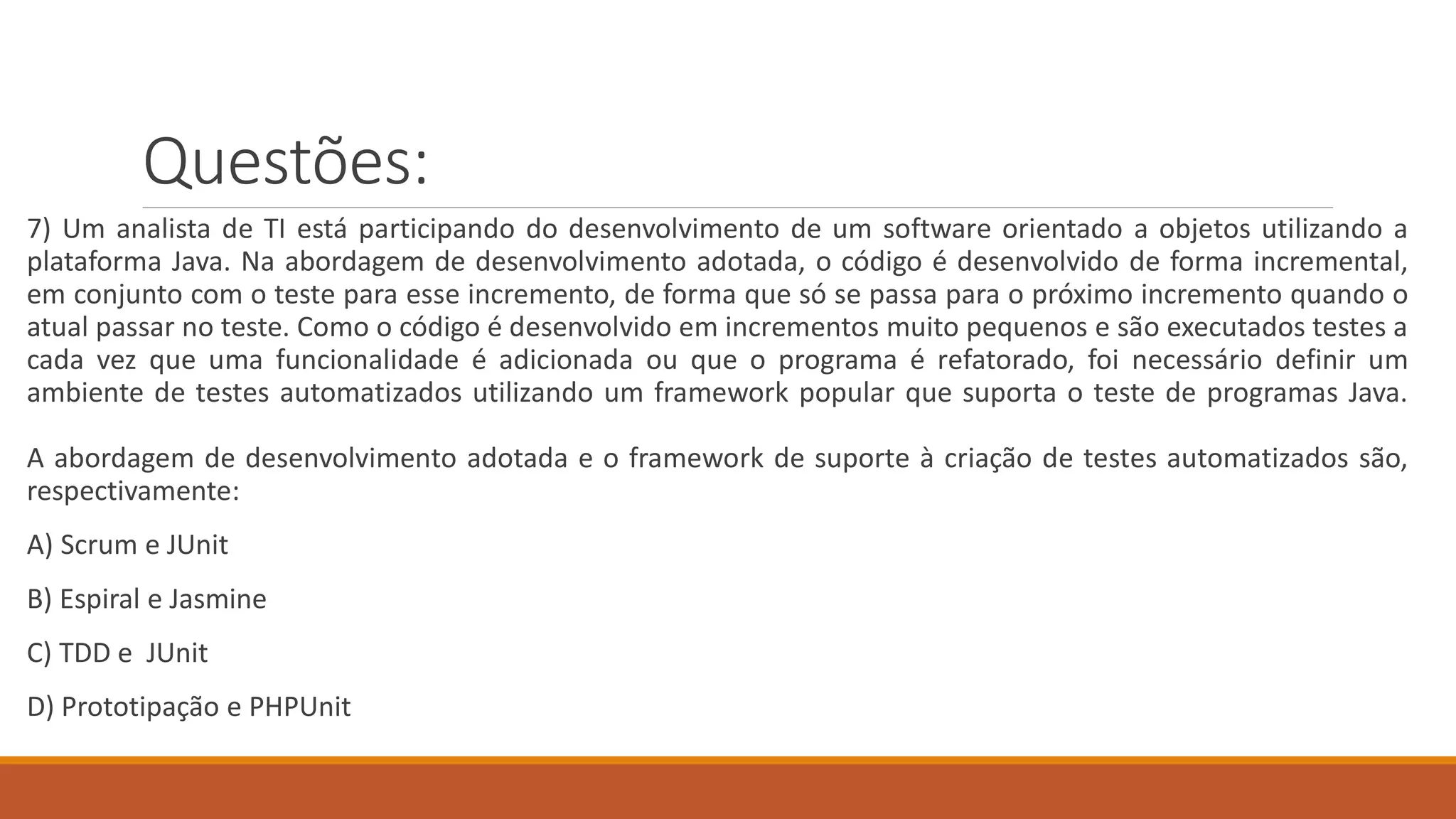 Questões:
7) Um analista de TI está participando do desenvolvimento de um software orientado a objetos utilizando a
plataforma Java. Na abordagem de desenvolvimento adotada, o código é desenvolvido de forma incremental,
em conjunto com o teste para esse incremento, de forma que só se passa para o próximo incremento quando o
atual passar no teste. Como o código é desenvolvido em incrementos muito pequenos e são executados testes a
cada vez que uma funcionalidade é adicionada ou que o programa é refatorado, foi necessário definir um
ambiente de testes automatizados utilizando um framework popular que suporta o teste de programas Java.
A abordagem de desenvolvimento adotada e o framework de suporte à criação de testes automatizados são,
respectivamente:
A) Scrum e JUnit
B) Espiral e Jasmine
C) TDD e JUnit
D) Prototipação e PHPUnit
 