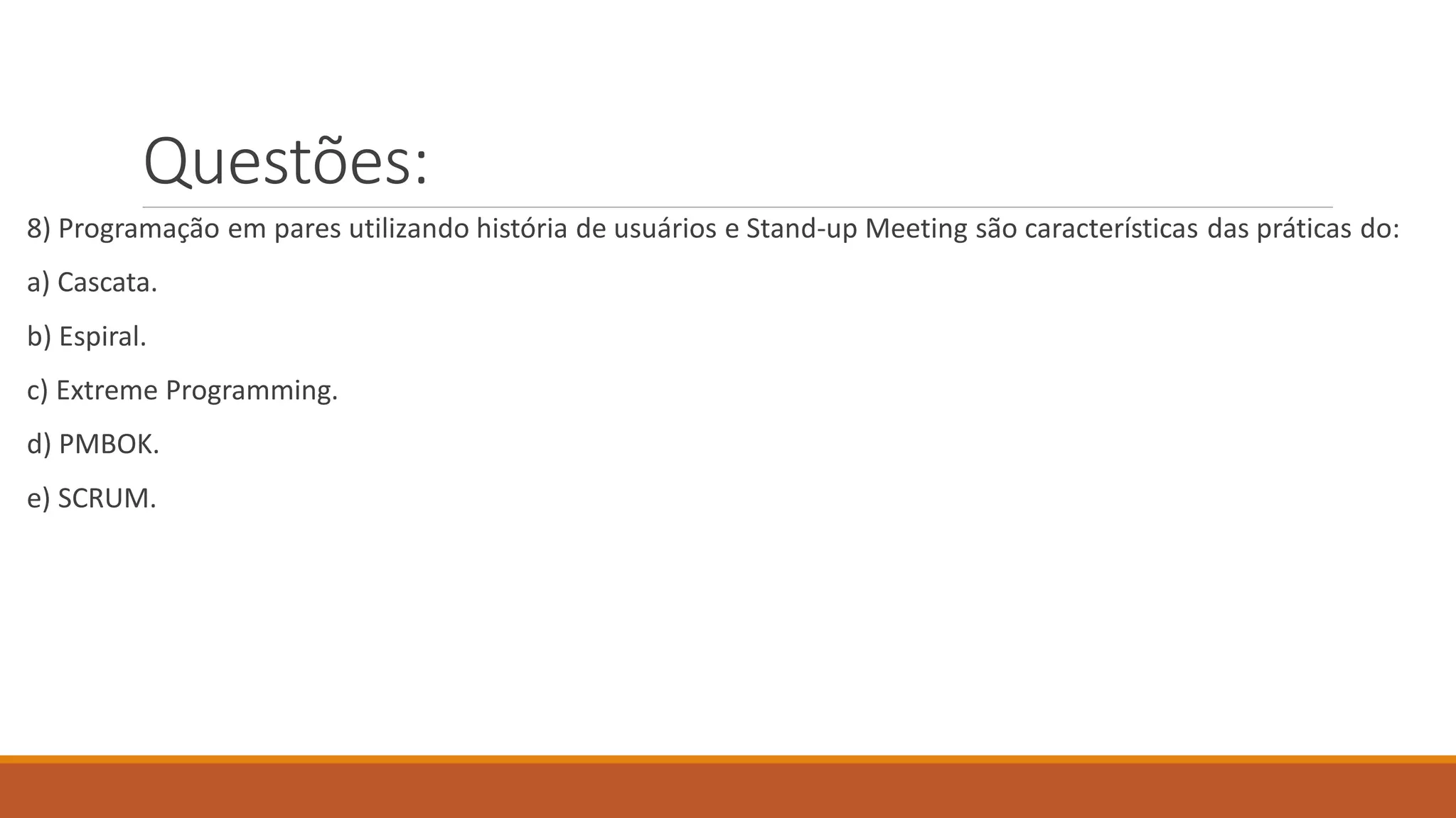 Questões:
8) Programação em pares utilizando história de usuários e Stand-up Meeting são características das práticas do:
a) Cascata.
b) Espiral.
c) Extreme Programming.
d) PMBOK.
e) SCRUM.
 