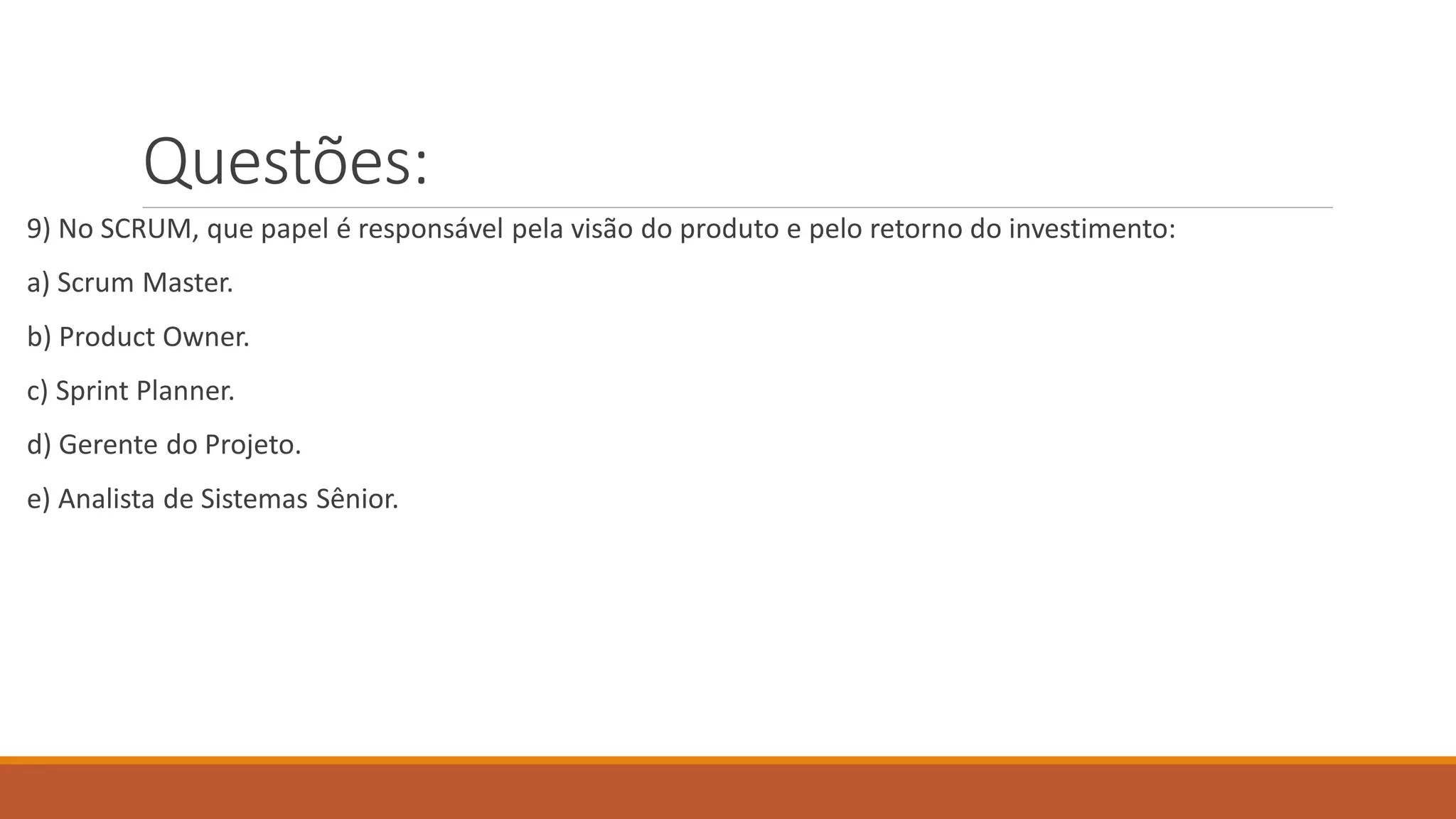 Questões:
9) No SCRUM, que papel é responsável pela visão do produto e pelo retorno do investimento:
a) Scrum Master.
b) Product Owner.
c) Sprint Planner.
d) Gerente do Projeto.
e) Analista de Sistemas Sênior.
 