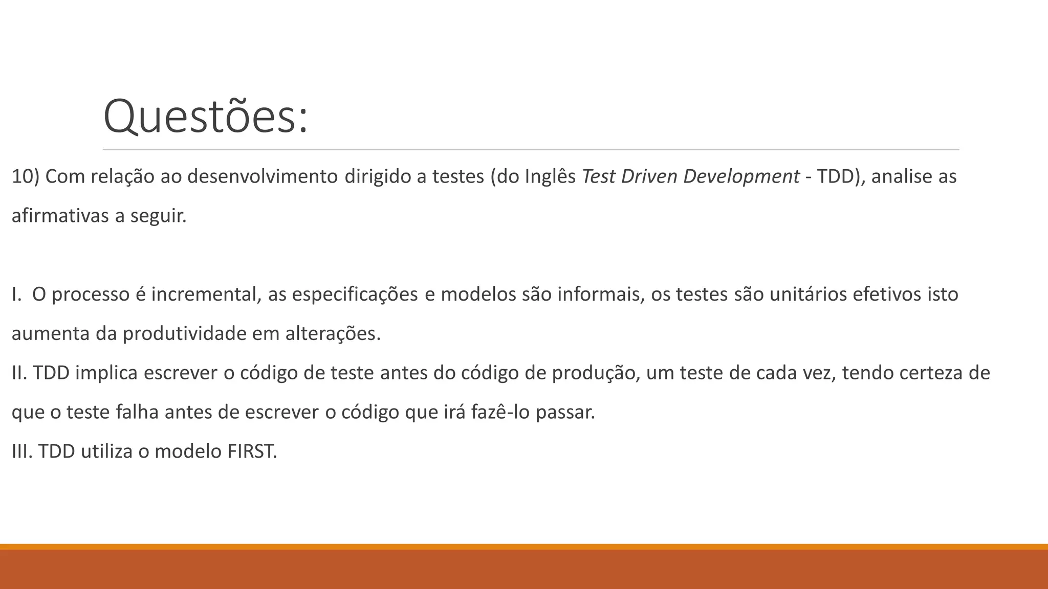 Questões:
10) Com relação ao desenvolvimento dirigido a testes (do Inglês Test Driven Development - TDD), analise as
afirmativas a seguir.
I. O processo é incremental, as especificações e modelos são informais, os testes são unitários efetivos isto
aumenta da produtividade em alterações.
II. TDD implica escrever o código de teste antes do código de produção, um teste de cada vez, tendo certeza de
que o teste falha antes de escrever o código que irá fazê-lo passar.
III. TDD utiliza o modelo FIRST.
 