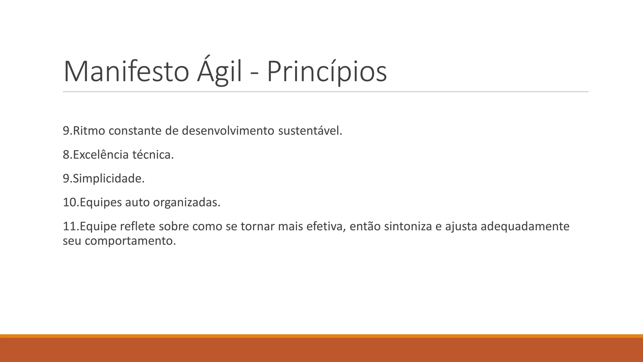 Manifesto Ágil - Princípios
9.Ritmo constante de desenvolvimento sustentável.
8.Excelência técnica.
9.Simplicidade.
10.Equipes auto organizadas.
11.Equipe reflete sobre como se tornar mais efetiva, então sintoniza e ajusta adequadamente
seu comportamento.
 