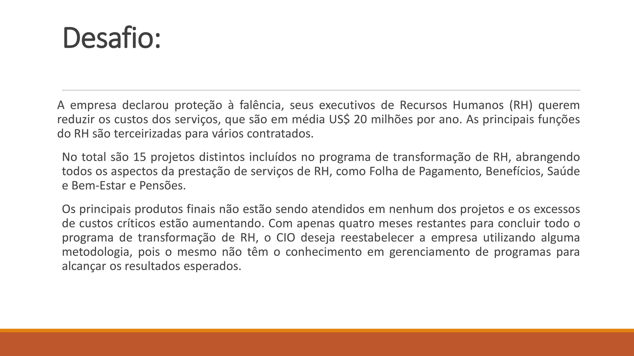 Desafio:
A empresa declarou proteção à falência, seus executivos de Recursos Humanos (RH) querem
reduzir os custos dos serviços, que são em média US$ 20 milhões por ano. As principais funções
do RH são terceirizadas para vários contratados.
No total são 15 projetos distintos incluídos no programa de transformação de RH, abrangendo
todos os aspectos da prestação de serviços de RH, como Folha de Pagamento, Benefícios, Saúde
e Bem-Estar e Pensões.
Os principais produtos finais não estão sendo atendidos em nenhum dos projetos e os excessos
de custos críticos estão aumentando. Com apenas quatro meses restantes para concluir todo o
programa de transformação de RH, o CIO deseja reestabelecer a empresa utilizando alguma
metodologia, pois o mesmo não têm o conhecimento em gerenciamento de programas para
alcançar os resultados esperados.
 