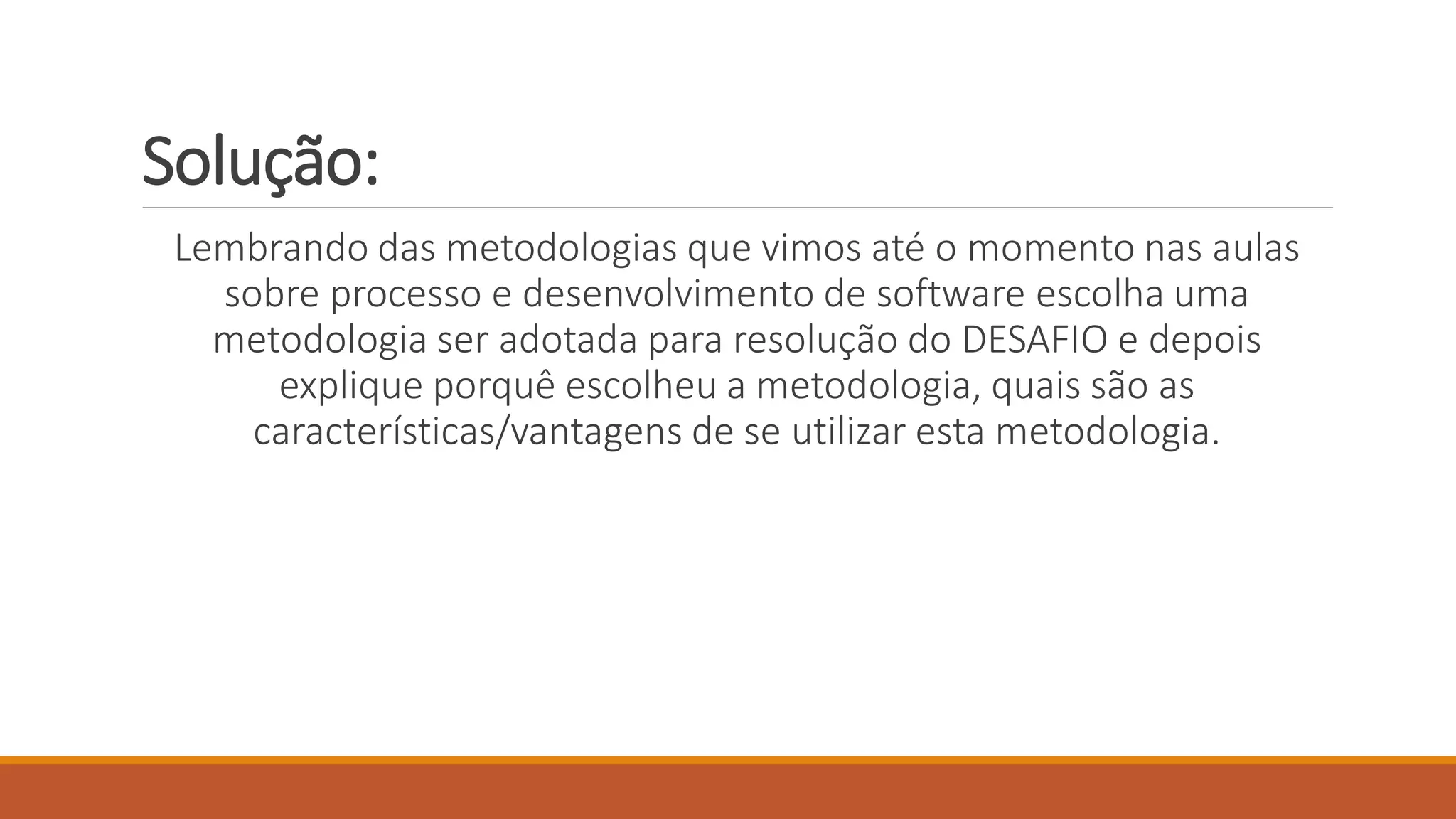 Solução:
Lembrando das metodologias que vimos até o momento nas aulas
sobre processo e desenvolvimento de software escolha uma
metodologia ser adotada para resolução do DESAFIO e depois
explique porquê escolheu a metodologia, quais são as
características/vantagens de se utilizar esta metodologia.
 