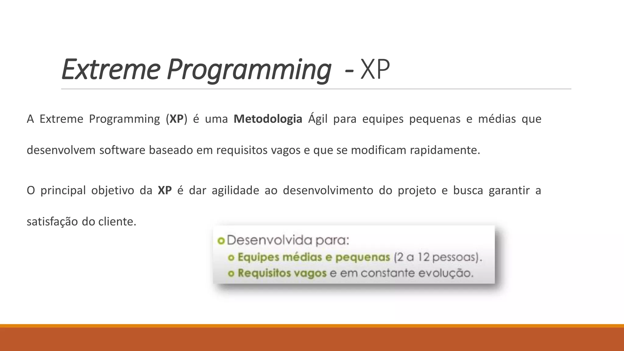 Extreme Programming - XP
A Extreme Programming (XP) é uma Metodologia Ágil para equipes pequenas e médias que
desenvolvem software baseado em requisitos vagos e que se modificam rapidamente.
O principal objetivo da XP é dar agilidade ao desenvolvimento do projeto e busca garantir a
satisfação do cliente.
 