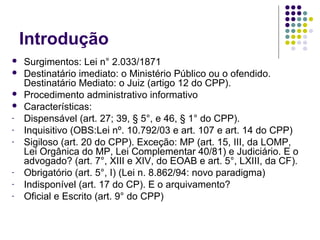 Introdução




-

-

Surgimentos: Lei n° 2.033/1871
Destinatário imediato: o Ministério Público ou o ofendido.
Destinatário Mediato: o Juiz (artigo 12 do CPP).
Procedimento administrativo informativo
Características:
Dispensável (art. 27; 39, § 5°, e 46, § 1° do CPP).
Inquisitivo (OBS:Lei nº. 10.792/03 e art. 107 e art. 14 do CPP)
Sigiloso (art. 20 do CPP). Exceção: MP (art. 15, III, da LOMP,
Lei Orgânica do MP, Lei Complementar 40/81) e Judiciário. E o
advogado? (art. 7°, XIII e XIV, do EOAB e art. 5°, LXIII, da CF).
Obrigatório (art. 5°, I) (Lei n. 8.862/94: novo paradigma)
Indisponível (art. 17 do CP). E o arquivamento?
Oficial e Escrito (art. 9° do CPP)

 
