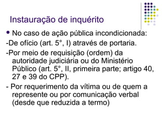 Instauração de inquérito
 No

caso de ação pública incondicionada:
-De ofício (art. 5°, I) através de portaria.
-Por meio de requisição (ordem) da
autoridade judiciária ou do Ministério
Público (art. 5°, II, primeira parte; artigo 40,
27 e 39 do CPP).
- Por requerimento da vítima ou de quem a
represente ou por comunicação verbal
(desde que reduzida a termo)

 
