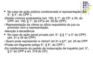 No caso de ação pública condicionada à representação (Art.
5°, § 4°, do CPP ).
-Delatio criminis postulatória (art. 100, § 1°, do CP, e 24, do
CPP; art. 100, § 1°, do CP;e art. 39 do CPP).
- Representação da vítima ou ofício requisitório do juiz ou
promotor com a representação.
-Atenção à decadência
 No caso de ação penal privada (art. 5°, § § 1° e 3° do CPP)
(art. 31 e 34 do CPP)
- Quem pode representar a vítima? art.31 e §1º, art. 24 do CPP
-Prisão em flagrante (artigo 5°, § 5°, do CPP )
-Do indeferimento do pedido de instauração de inquérito (art. 5°,
§ 2° do CPP e art. 319 do CP).


 