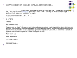 

ILUSTRÍSSIMO SENHOR DELEGADO DE POLÍCIA DO MUNICÍPIO DE ....

...................................., (qualificação), portadora da Cédula de Identidade RG ...., residente e domiciliada
em .... Na pessoa de seu advogado - procuração anexa - vem à presença de Vossa Senhoria expôr e
posteriormente requerer o que abaixo se segue:
a) que pelos idos dias de .... de .... de ....,


O DIREITO
~XXXX
REQUERIMENTO
Requer, pois, se digne V.S. determinar a instauração do competente inquérito policial em torno dos fatos em
epígrafe, por infringência prevista no art.XXX, do Código Penal Brasileiro, servindo-se determinar a oitiva das
testemunhas enumeradas no rol que protesta apresentar "a posteriori", servindo-se determinar a tomada de
todas as providências necessárias à cabal elucidação do feito.
Termos em que,
Pede deferimento
...., .... de .... de ....
..................
Advogado OAB/....



 
