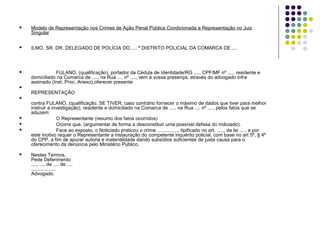

Modelo de Representação nos Crimes de Ação Penal Pública Condicionada a Representação no Juiz
Singular



ILMO. SR. DR. DELEGADO DE POLÍCIA DO .... ª DISTRITO POLICIAL DA COMARCA DE ....



FULANO, (qualificação), portador da Cédula de Identidade/RG ...., CPF/MF nº ...., residente e
domiciliado na Comarca de ...., na Rua .... nº ...., vem à vossa presença, através do advogado infra
assinado (Inst. Proc. Anexo),oferecer presente



REPRESENTAÇÃO








contra FULANO, (qualificação, SE TIVER, caso contrário fornecer o máximo de dados que tiver para melhor
instruir a investigação), residente e domiciliado na Comarca de ...., na Rua .... nº ...., pelos fatos que se
aduzem:
O Representante (resumo dos fatos ocorridos)
Ocorre que, (argumentar de forma a desconstituir uma possível defesa do indiciado).
Face ao exposto, o Noticiado praticou o crime ..............., tipificado no art. ....., da lei ...., e por
este motivo requer o Representante a instauração do competente inquérito policial, com base no art 5º, § 4º
do CPP, a fim de apurar autoria e materialidade dando subsídios suficientes de justa causa para o
oferecimento da denúncia pelo Ministério Publico.
Nestes Termos,
Pede Deferimento
...., .... de .... de ....
..................
Advogado.

 
