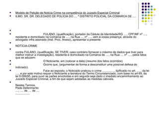 


Modelo de Petição de Noticia Crime na competência do Juizado Especial Criminal
ILMO. SR. DR. DELEGADO DE POLÍCIA DO .... ª DISTRITO POLICIAL DA COMARCA DE ....




FULANO, (qualificação), portador da Cédula de Identidade/RG ...., CPF/MF nº ....,
residente e domiciliado na Comarca de ...., na Rua .... nº ...., vem à vossa presença, através do
advogado infra assinado (Inst. Proc. Anexo), apresentar a presente



NOTÍCIA-CRIME






contra FULANO, (qualificação, SE TIVER, caso contrário fornecer o máximo de dados que tiver para
melhor instruir a investigação), residente e domiciliado na Comarca de ...., na Rua .... nº ...., pelos fatos
que se aduzem:
O Noticiante, em (colocar a data) (resumo dos fatos ocorridos)
Ocorre que, (argumentar de forma a desconstituir uma possível defesa do
indiciado).
Face ao exposto, o Noticiado praticou o crime ..............., tipificado no art. ....., da lei
...., e por este motivo requer o Noticiante a lavratura do Termo Circunstanciado, com base no art 69, da
lei 9.099/95, para ouvir as partes envolvidas e em seguida seja dado o imediato encaminhamento ao
Juizado Especial Criminal, a fim de que sejam adotadas as medidas cabíveis.



Nestes Termos,
Pede Deferimento
...., .... de .... de ....
..................

 