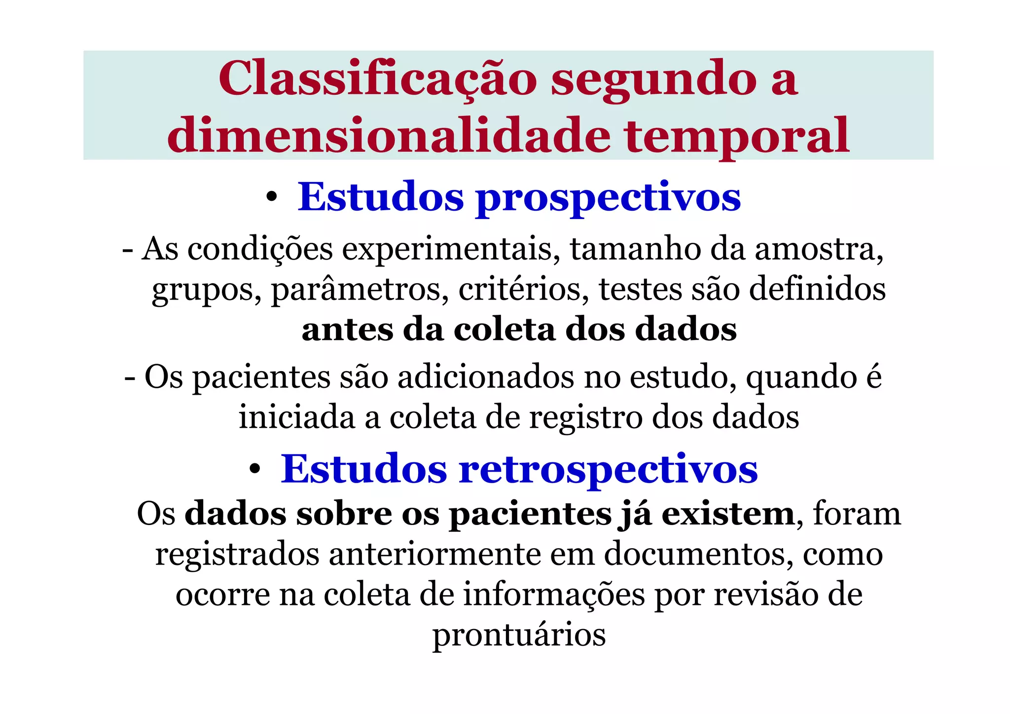 • Estudos prospectivos
- As condições experimentais, tamanho da amostra,
grupos, parâmetros, critérios, testes são definidos
antes da coleta dos dados
Classificação segundo a
dimensionalidade temporal
- Os pacientes são adicionados no estudo, quando é
iniciada a coleta de registro dos dados
• Estudos retrospectivos
Os dados sobre os pacientes já existem, foram
registrados anteriormente em documentos, como
ocorre na coleta de informações por revisão de
prontuários
 