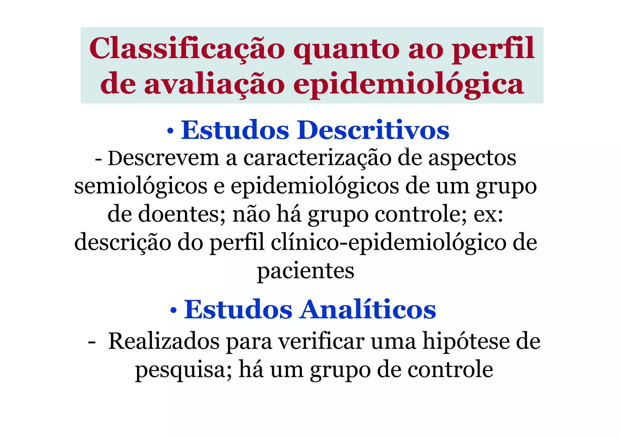 - Descrevem a caracterização de aspectos
semiológicos e epidemiológicos de um grupo
de doentes; não há grupo controle; ex:
Classificação quanto ao perfil
de avaliação epidemiológica
• Estudos Descritivos
de doentes; não há grupo controle; ex:
descrição do perfil clínico-epidemiológico de
pacientes
- Realizados para verificar uma hipótese de
pesquisa; há um grupo de controle
• Estudos Analíticos
 
