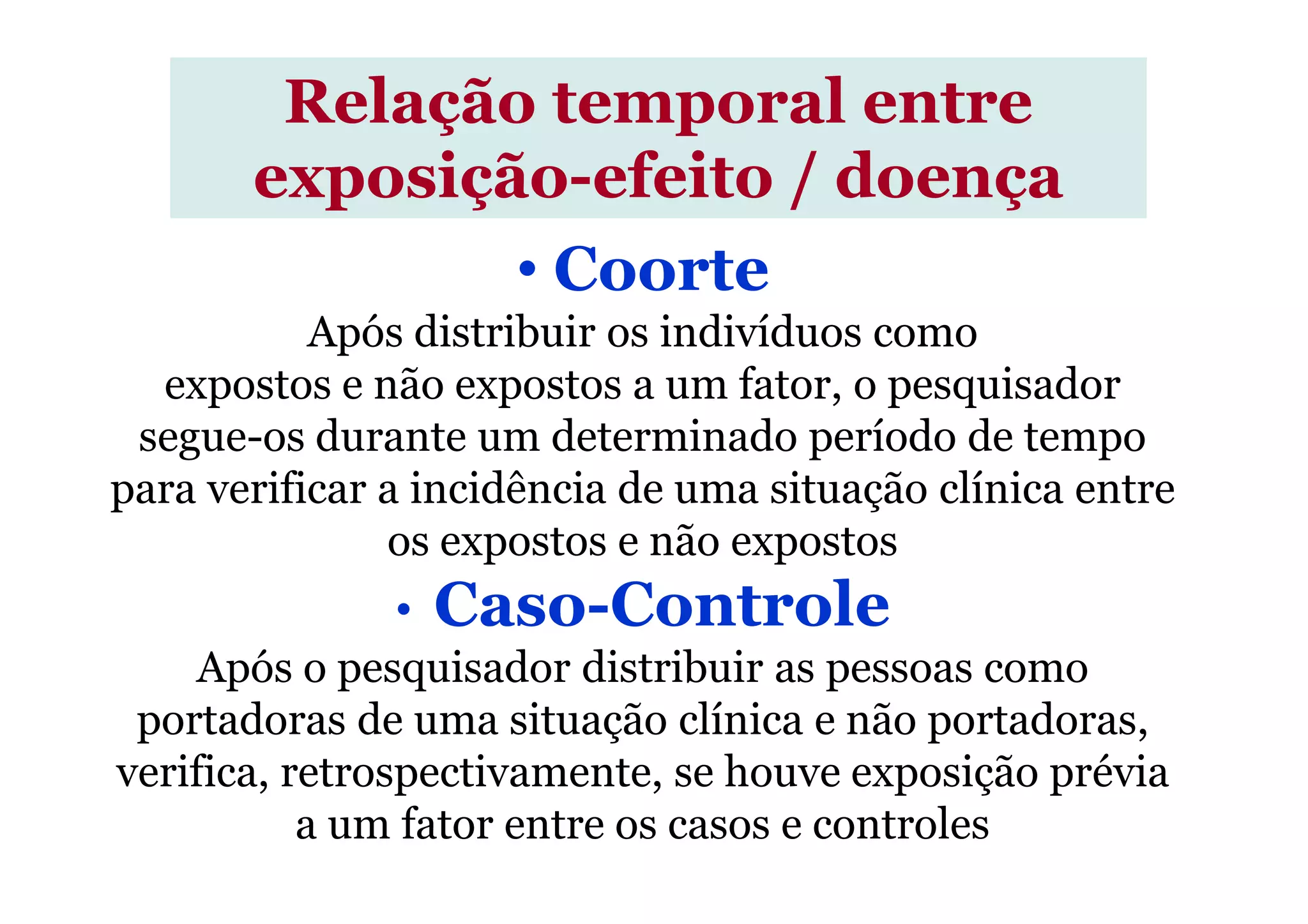 • Coorte
Após distribuir os indivíduos como
expostos e não expostos a um fator, o pesquisador
segue-os durante um determinado período de tempo
Relação temporal entre
exposição-efeito / doença
para verificar a incidência de uma situação clínica entre
os expostos e não expostos
• Caso-Controle
Após o pesquisador distribuir as pessoas como
portadoras de uma situação clínica e não portadoras,
verifica, retrospectivamente, se houve exposição prévia
a um fator entre os casos e controles
 
