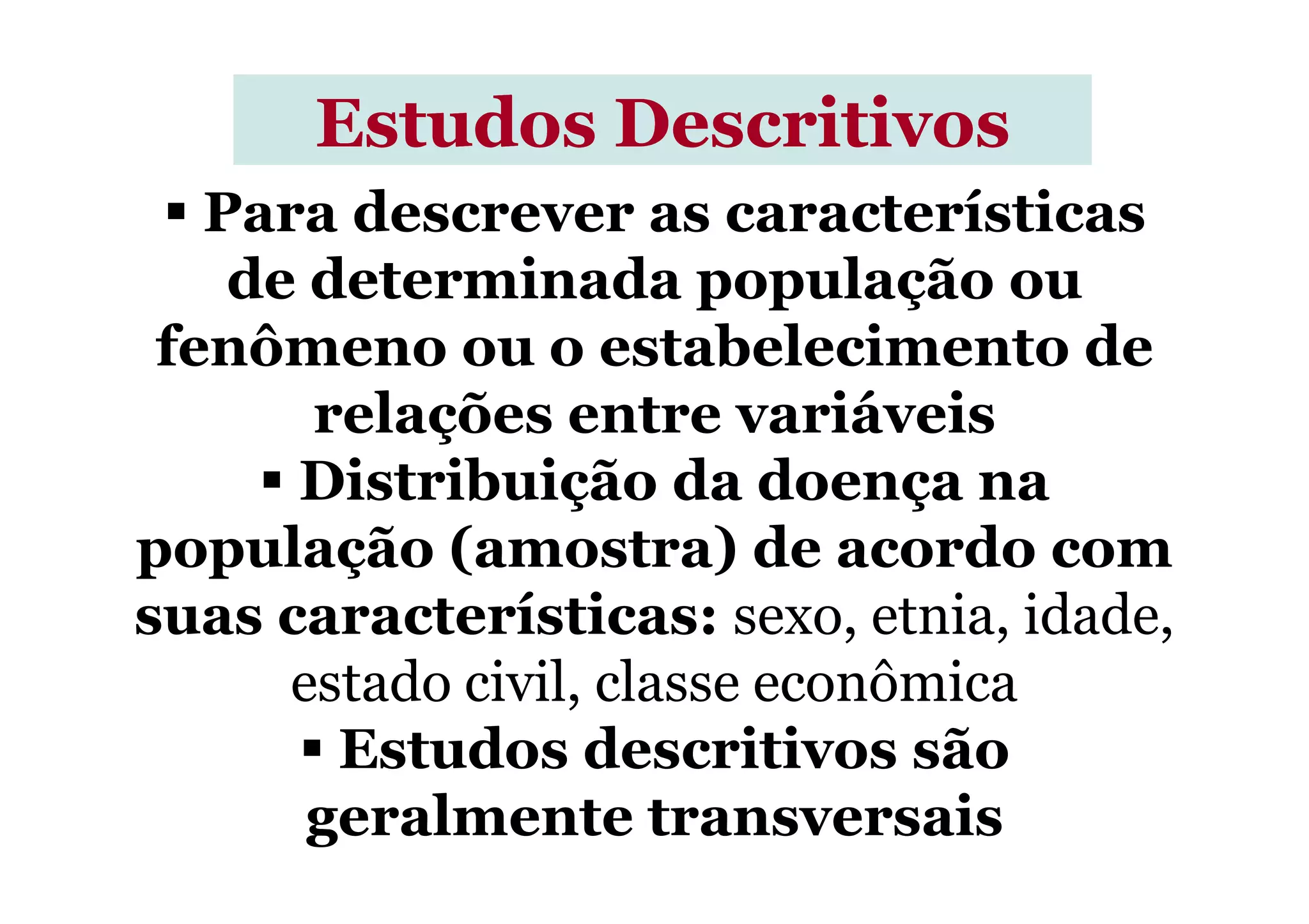 Para descrever as características
de determinada população ou
fenômeno ou o estabelecimento de
relações entre variáveis
Distribuição da doença na
Estudos DescritivosEstudos Descritivos
Distribuição da doença na
população (amostra) de acordo com
suas características: sexo, etnia, idade,
estado civil, classe econômica
Estudos descritivos são
geralmente transversais
 