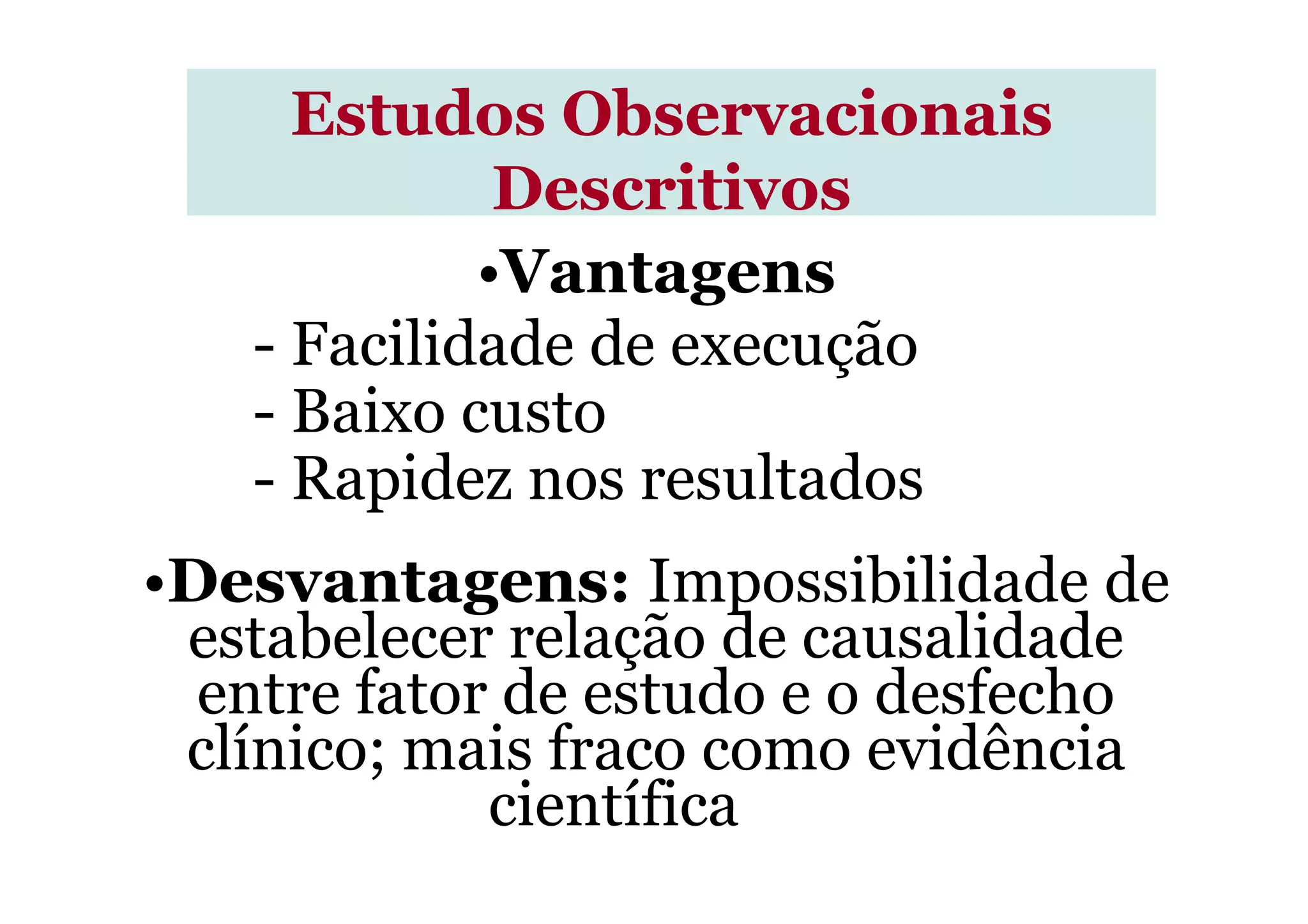 •Vantagens
- Facilidade de execução
- Baixo custo
- Rapidez nos resultados
Estudos ObservacionaisEstudos Observacionais
DescritivosDescritivos
- Rapidez nos resultados
•Desvantagens: Impossibilidade de
estabelecer relação de causalidade
entre fator de estudo e o desfecho
clínico; mais fraco como evidência
científica
 