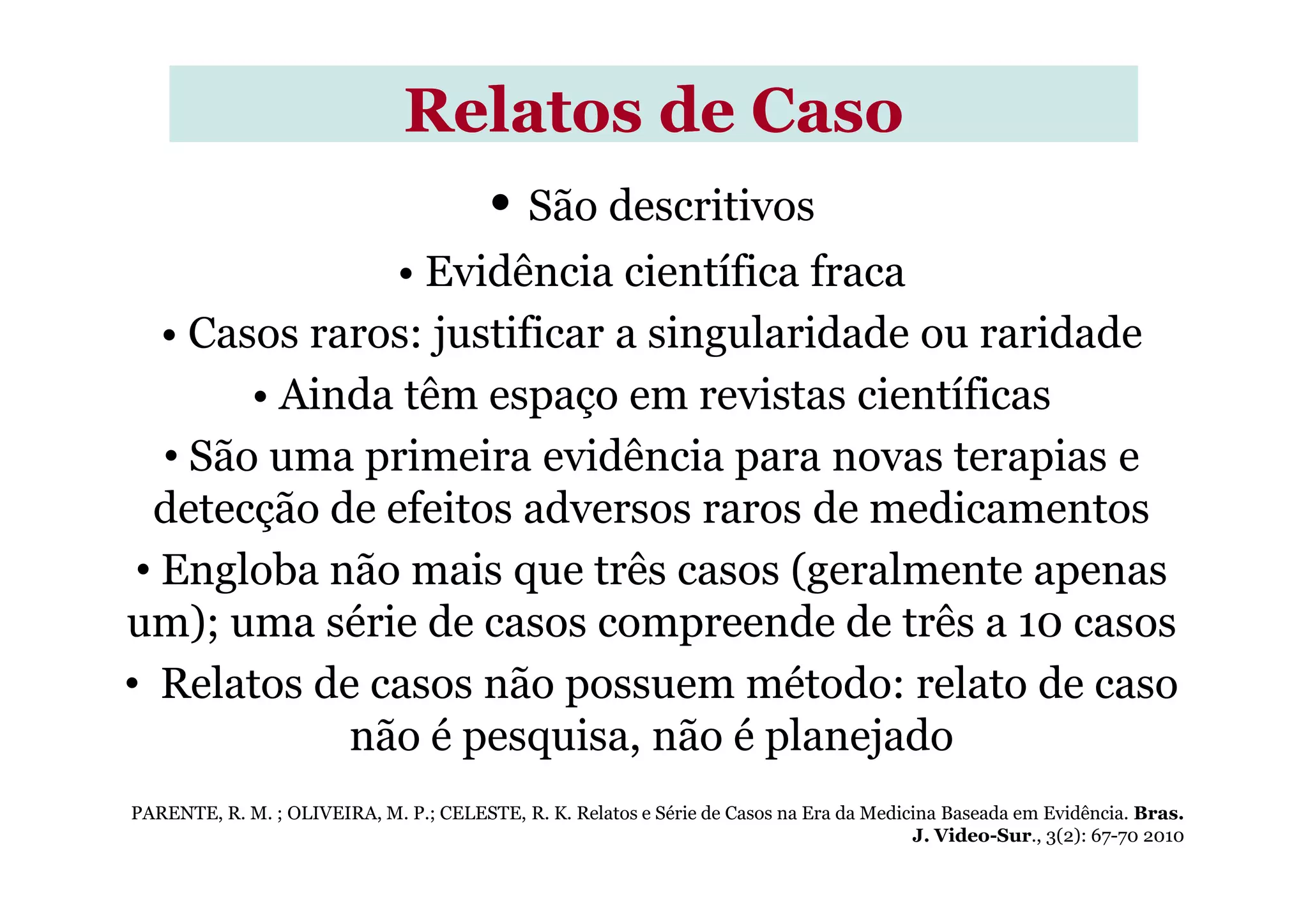• São descritivos
• Evidência científica fraca
• Casos raros: justificar a singularidade ou raridade
• Ainda têm espaço em revistas científicas
• São uma primeira evidência para novas terapias e
Relatos de CasoRelatos de Caso
• São uma primeira evidência para novas terapias e
detecção de efeitos adversos raros de medicamentos
• Engloba não mais que três casos (geralmente apenas
um); uma série de casos compreende de três a 10 casos
• Relatos de casos não possuem método: relato de caso
não é pesquisa, não é planejado
PARENTE, R. M. ; OLIVEIRA, M. P.; CELESTE, R. K. Relatos e Série de Casos na Era da Medicina Baseada em Evidência. Bras.
J. Video-Sur., 3(2): 67-70 2010
 