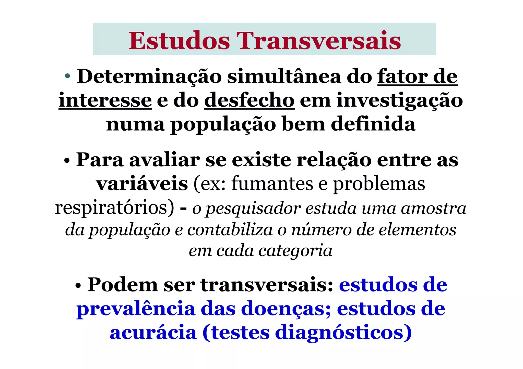 • Determinação simultânea do fator de
interesse e do desfecho em investigação
numa população bem definida
• Para avaliar se existe relação entre as
variáveis (ex: fumantes e problemas
Estudos TransversaisEstudos Transversais
variáveis (ex: fumantes e problemas
respiratórios) - o pesquisador estuda uma amostra
da população e contabiliza o número de elementos
em cada categoria
• Podem ser transversais: estudos de
prevalência das doenças; estudos de
acurácia (testes diagnósticos)
 