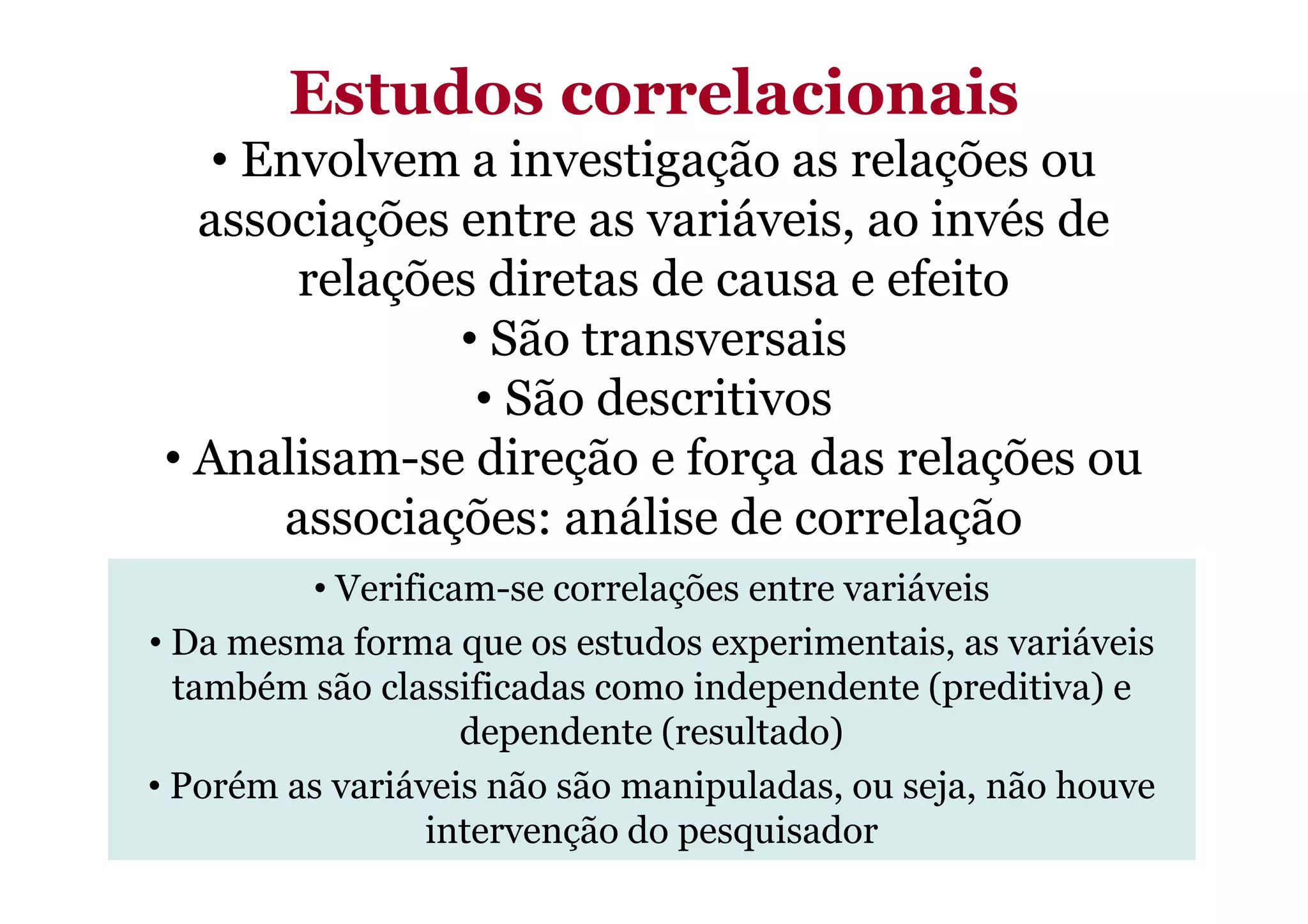 Estudos correlacionais
• Envolvem a investigação as relações ou
associações entre as variáveis, ao invés de
relações diretas de causa e efeito
• São transversais
• São descritivos
• Analisam-se direção e força das relações ou• Analisam-se direção e força das relações ou
associações: análise de correlação
• Verificam-se correlações entre variáveis
• Da mesma forma que os estudos experimentais, as variáveis
também são classificadas como independente (preditiva) e
dependente (resultado)
• Porém as variáveis não são manipuladas, ou seja, não houve
intervenção do pesquisador
 