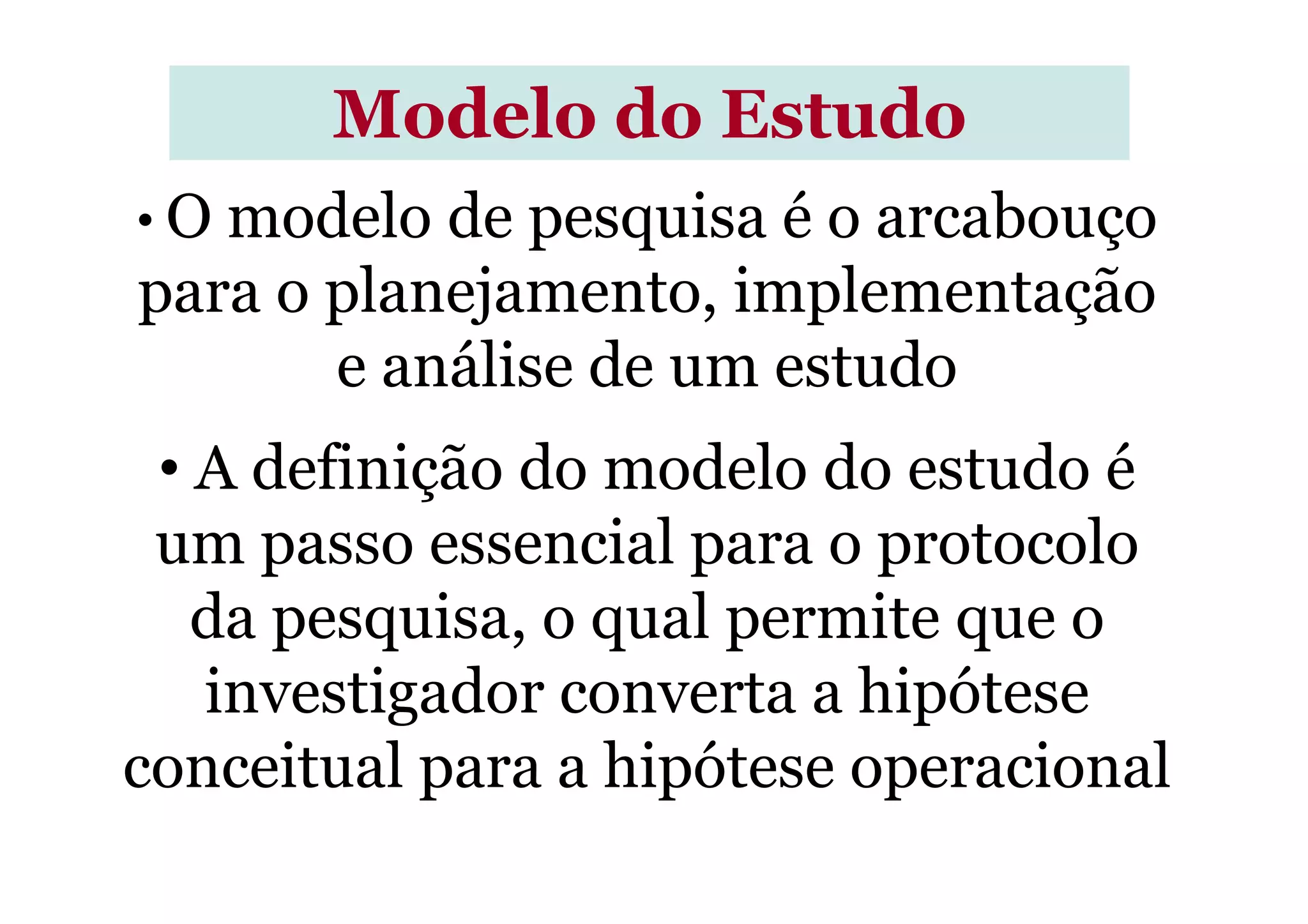 Modelo do Estudo
• O modelo de pesquisa é o arcabouço
para o planejamento, implementação
e análise de um estudo
• A definição do modelo do estudo é• A definição do modelo do estudo é
um passo essencial para o protocolo
da pesquisa, o qual permite que o
investigador converta a hipótese
conceitual para a hipótese operacional
 