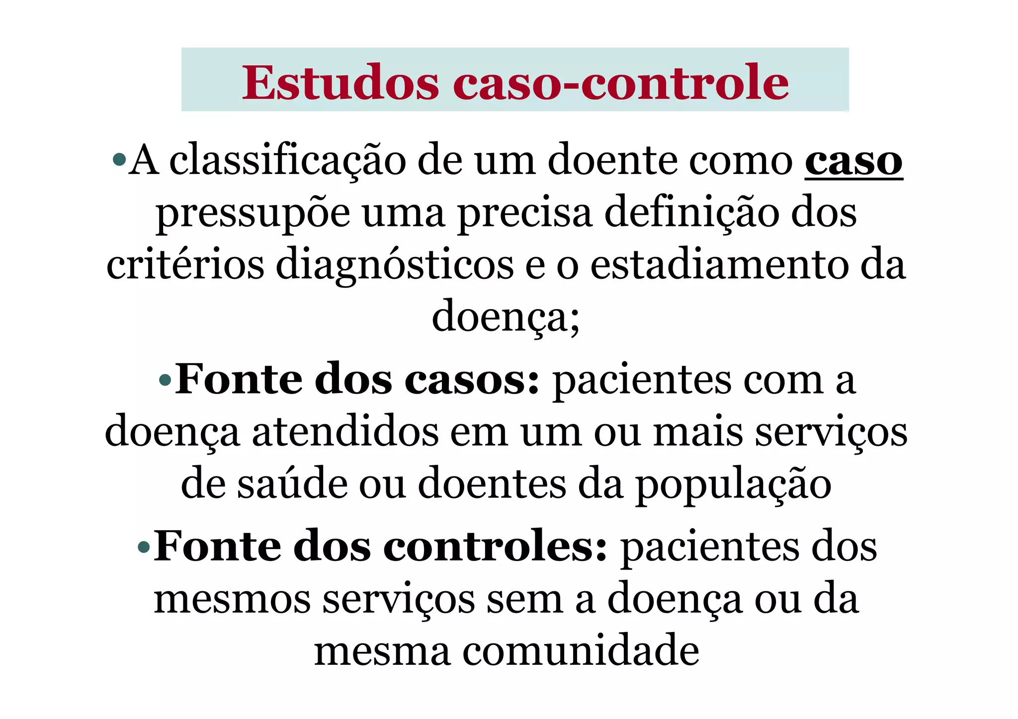 •A classificação de um doente como caso
pressupõe uma precisa definição dos
critérios diagnósticos e o estadiamento da
doença;
•Fonte dos casos: pacientes com a
Estudos casoEstudos caso--controlecontrole
•Fonte dos casos: pacientes com a
doença atendidos em um ou mais serviços
de saúde ou doentes da população
•Fonte dos controles: pacientes dos
mesmos serviços sem a doença ou da
mesma comunidade
 