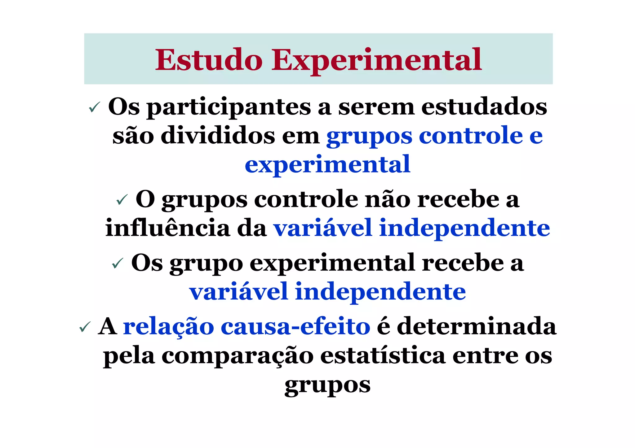 Os participantes a serem estudados
são divididos em grupos controle e
experimental
O grupos controle não recebe a
influência da variável independente
Estudo ExperimentalEstudo Experimental
influência da variável independente
Os grupo experimental recebe a
variável independente
A relação causa-efeito é determinada
pela comparação estatística entre os
grupos
 