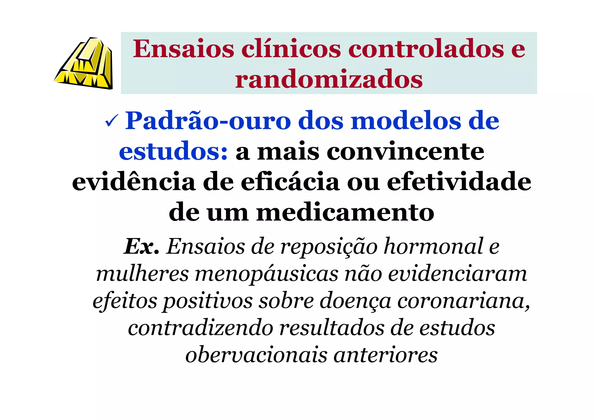 Ensaios clínicos controlados e
randomizados
Padrão-ouro dos modelos de
estudos: a mais convincente
evidência de eficácia ou efetividade
de um medicamentode um medicamento
Ex. Ensaios de reposição hormonal e
mulheres menopáusicas não evidenciaram
efeitos positivos sobre doença coronariana,
contradizendo resultados de estudos
obervacionais anteriores
 