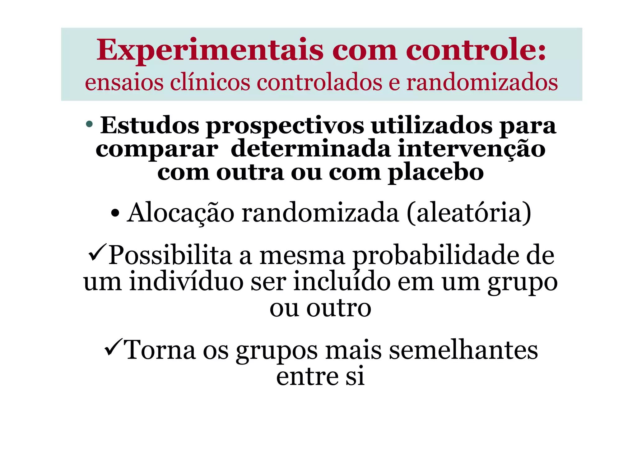 • Estudos prospectivos utilizados para
comparar determinada intervenção
com outra ou com placebo
• Alocação randomizada (aleatória)
Experimentais com controle:Experimentais com controle:
ensaios clínicos controlados e randomizadosensaios clínicos controlados e randomizados
• Alocação randomizada (aleatória)
Possibilita a mesma probabilidade de
um indivíduo ser incluído em um grupo
ou outro
Torna os grupos mais semelhantes
entre si
 