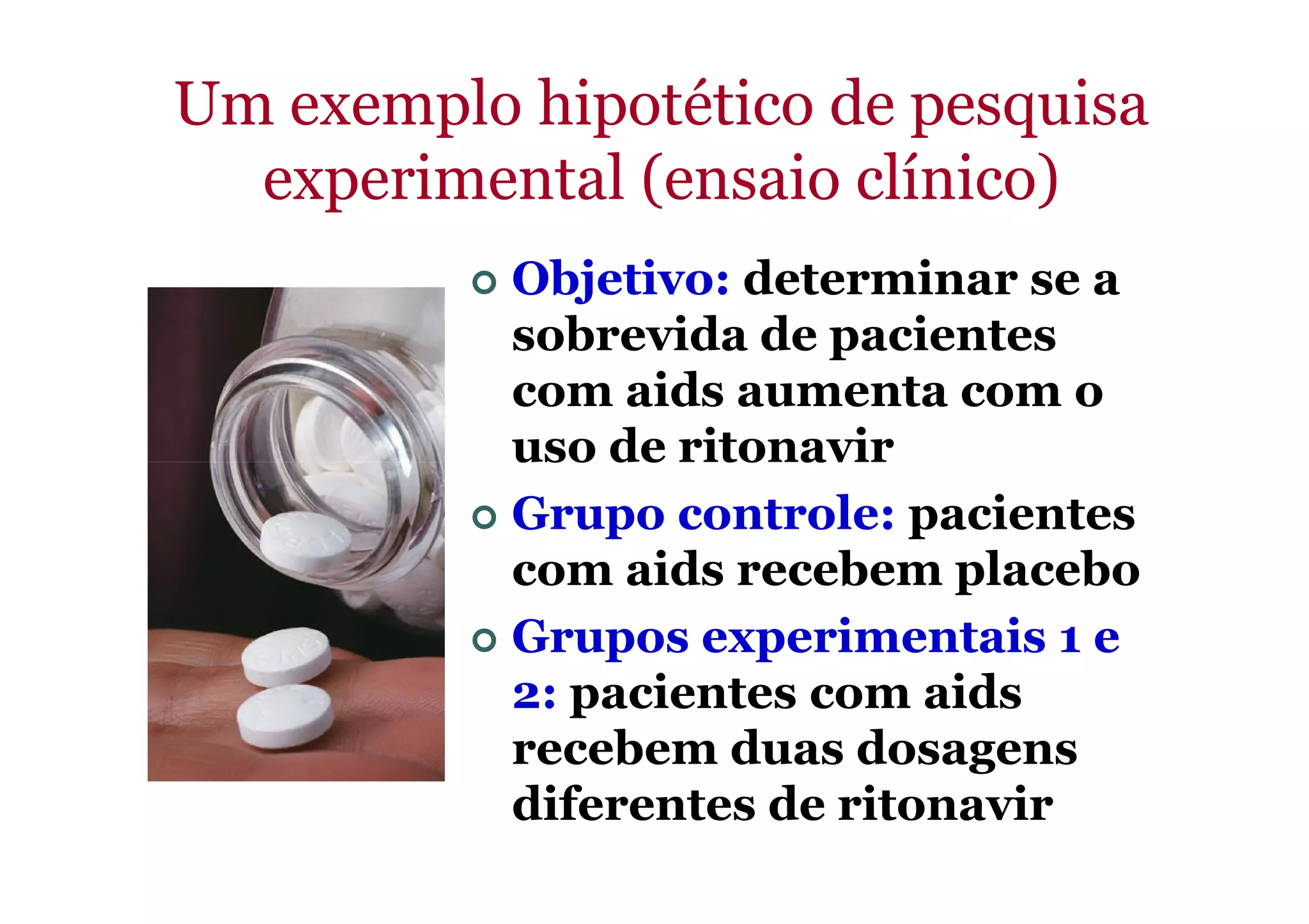 Um exemplo hipotético de pesquisa
experimental (ensaio clínico)
Objetivo: determinar se a
sobrevida de pacientes
com aids aumenta com o
uso de ritonaviruso de ritonavir
Grupo controle: pacientes
com aids recebem placebo
Grupos experimentais 1 e
2: pacientes com aids
recebem duas dosagens
diferentes de ritonavir
 