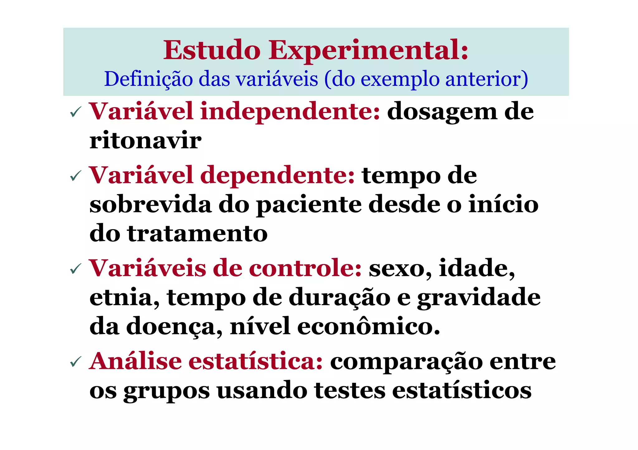 Variável independente: dosagem de
ritonavir
Variável dependente: tempo de
sobrevida do paciente desde o início
do tratamento
Estudo Experimental:
Definição das variáveis (do exemplo anterior)
do tratamento
Variáveis de controle: sexo, idade,
etnia, tempo de duração e gravidade
da doença, nível econômico.
Análise estatística: comparação entre
os grupos usando testes estatísticos
 