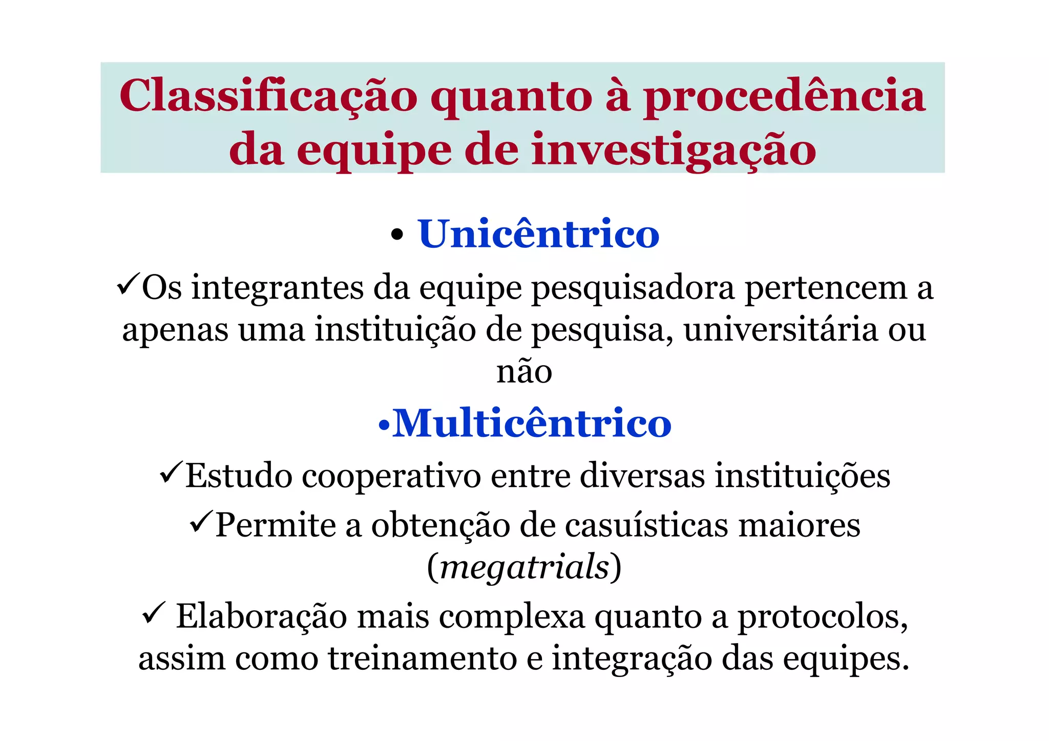 • Unicêntrico
Os integrantes da equipe pesquisadora pertencem a
apenas uma instituição de pesquisa, universitária ou
não
Classificação quanto à procedência
da equipe de investigação
não
•Multicêntrico
Estudo cooperativo entre diversas instituições
Permite a obtenção de casuísticas maiores
(megatrials)
Elaboração mais complexa quanto a protocolos,
assim como treinamento e integração das equipes.
 