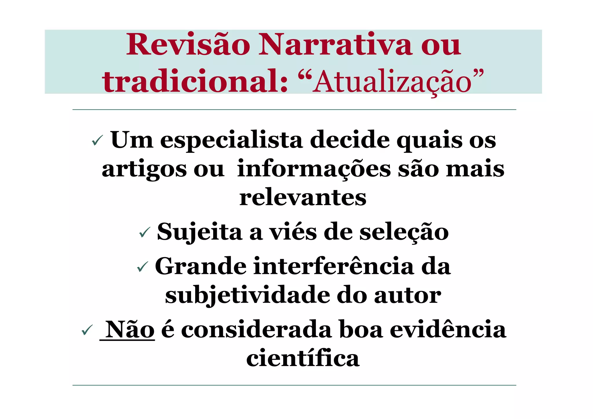Revisão Narrativa ou
tradicional: “Atualização”
Um especialista decide quais os
artigos ou informações são mais
relevantesrelevantes
Sujeita a viés de seleção
Grande interferência da
subjetividade do autor
Não é considerada boa evidência
científica
 