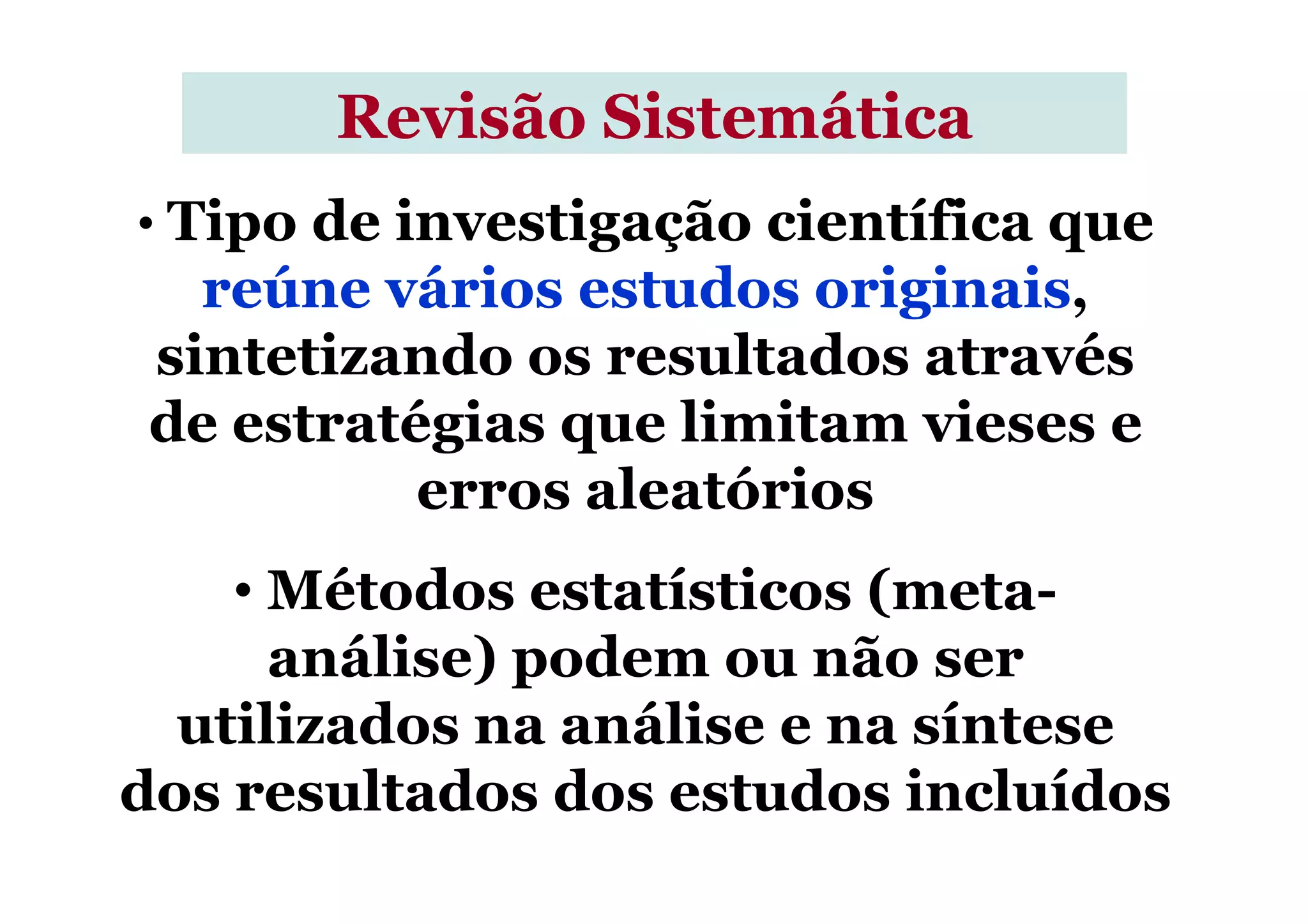 • Tipo de investigação científica que
reúne vários estudos originais,
sintetizando os resultados através
de estratégias que limitam vieses e
erros aleatórios
Revisão SistemáticaRevisão Sistemática
erros aleatórios
• Métodos estatísticos (meta-
análise) podem ou não ser
utilizados na análise e na síntese
dos resultados dos estudos incluídos
 